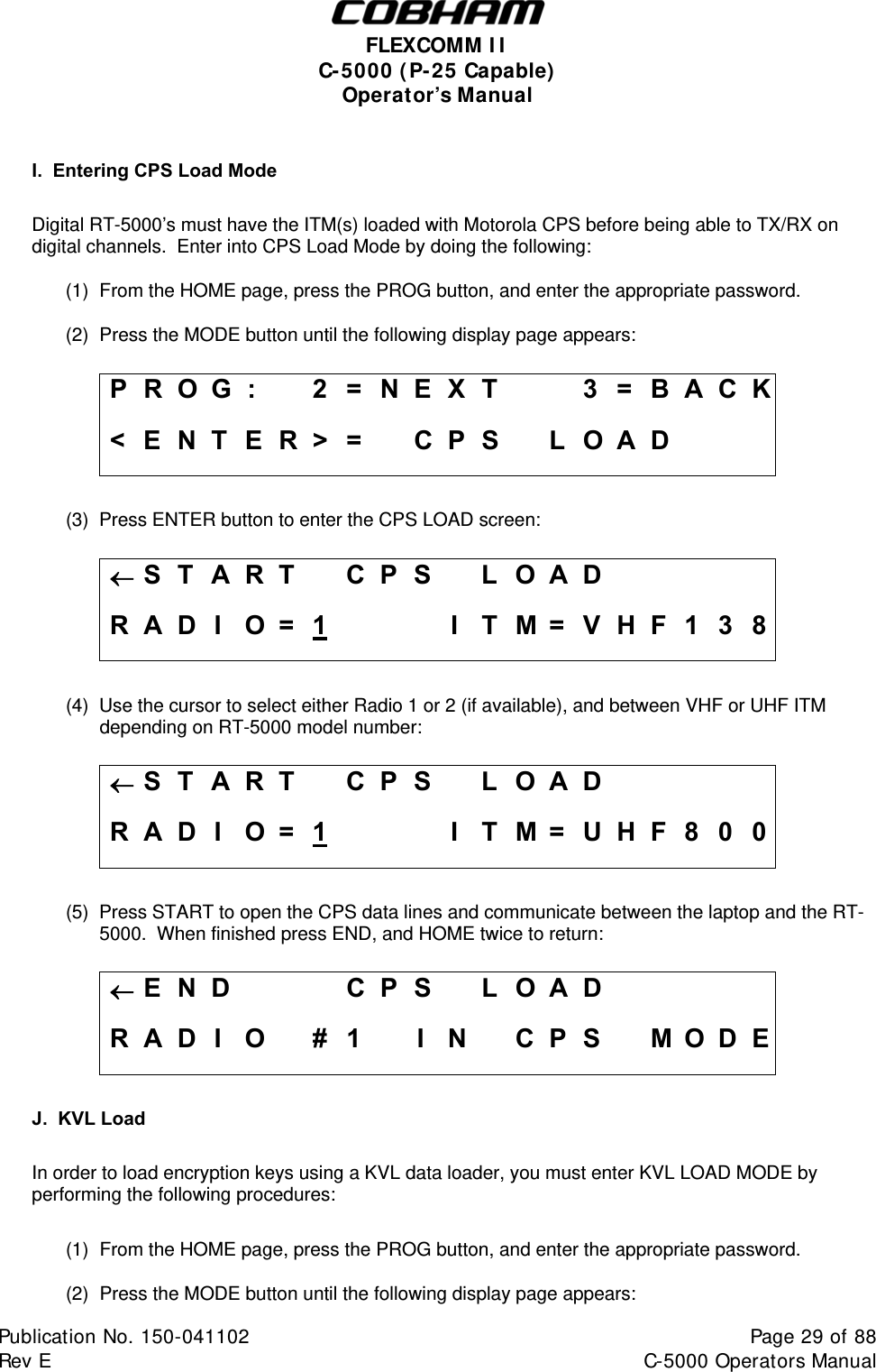  FLEXCOMM II C-5000 (P-25 Capable) Operator’s Manual  I.  Entering CPS Load Mode  Digital RT-5000’s must have the ITM(s) loaded with Motorola CPS before being able to TX/RX on digital channels.  Enter into CPS Load Mode by doing the following: (1)  From the HOME page, press the PROG button, and enter the appropriate password. (2)  Press the MODE button until the following display page appears:  P R O G :    2 = N E X T     3 = B A C K &lt; E N T E R &gt; =   C P S   L O A D        (3)  Press ENTER button to enter the CPS LOAD screen:  S T A R T  C P S  L O A D      R A D I  O =  1    I T M = V H F 1 3 8  (4)  Use the cursor to select either Radio 1 or 2 (if available), and between VHF or UHF ITM             depending on RT-5000 model number:  S T A R T  C P S  L O A D      R A D I  O =  1    I T M = U H F 8 0 0  (5)  Press START to open the CPS data lines and communicate between the laptop and the RT-5000.  When finished press END, and HOME twice to return:  E N D    CPS LOAD     R A D I O  # 1  I N  C P S  M O D E  J.  KVL Load  In order to load encryption keys using a KVL data loader, you must enter KVL LOAD MODE by performing the following procedures:  (1)  From the HOME page, press the PROG button, and enter the appropriate password. (2)  Press the MODE button until the following display page appears: Publication No. 150-041102  Page 29 of 88  Rev E  C-5000 Operators Manual    