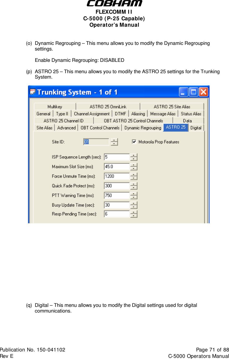  FLEXCOMM II C-5000 (P-25 Capable) Operator’s Manual   (o)  Dynamic Regrouping – This menu allows you to modify the Dynamic Regrouping settings.    Enable Dynamic Regrouping: DISABLED  (p)  ASTRO 25 – This menu allows you to modify the ASTRO 25 settings for the Trunking System.                    (q)  Digital – This menu allows you to modify the Digital settings used for digital communications.  Publication No. 150-041102  Page 71 of 88  Rev E  C-5000 Operators Manual    