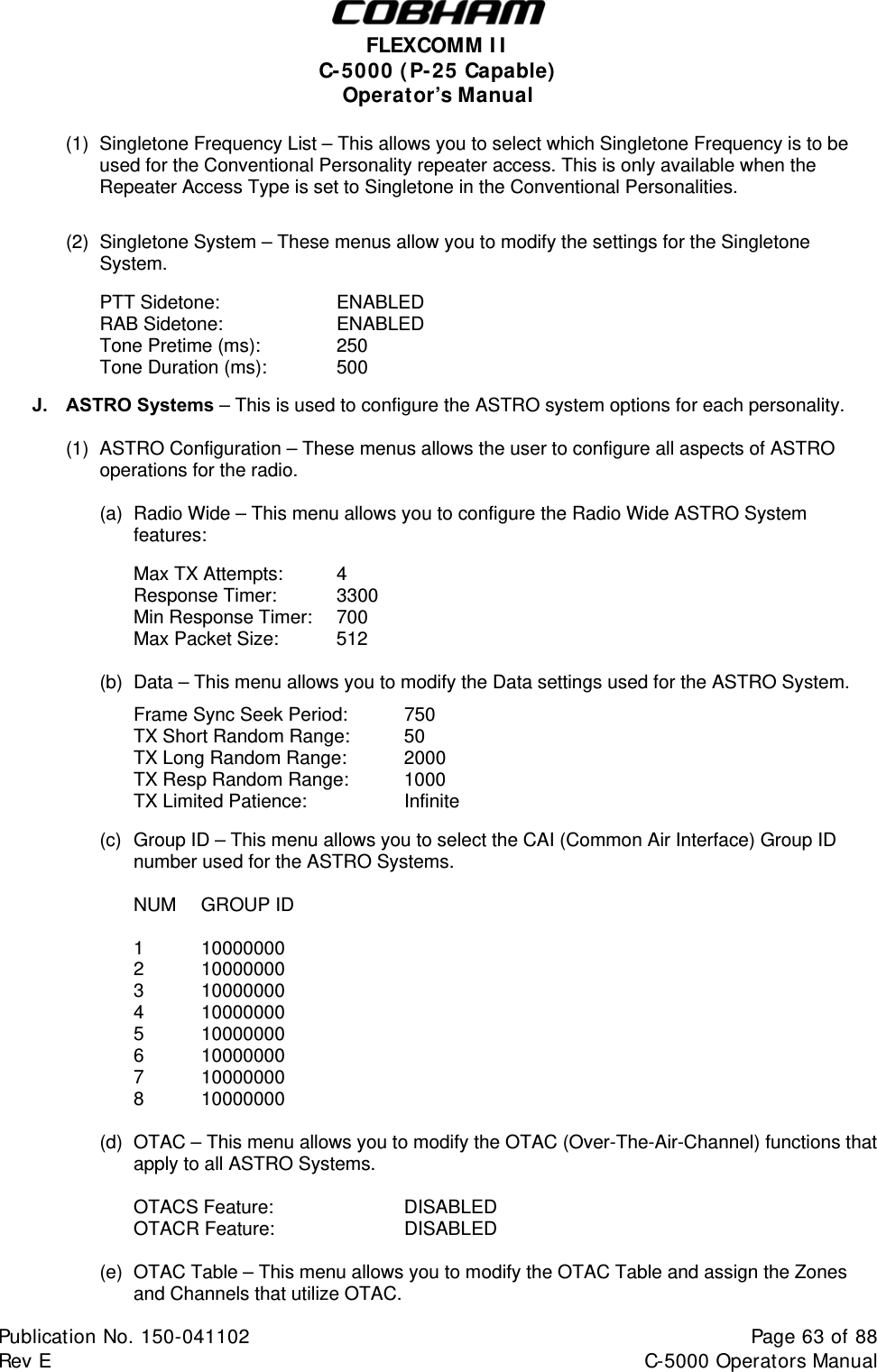  FLEXCOMM I I  C-5000 ( P-25 Capable)  Operator’s Manual (1)  Singletone Frequency List – This allows you to select which Singletone Frequency is to be used for the Conventional Personality repeater access. This is only available when the Repeater Access Type is set to Singletone in the Conventional Personalities.   (2)  Singletone System – These menus allow you to modify the settings for the Singletone System.   PTT Sidetone:    ENABLED  RAB Sidetone:    ENABLED   Tone Pretime (ms):    250   Tone Duration (ms):   500      J. ASTRO Systems – This is used to configure the ASTRO system options for each personality.  (1) ASTRO Configuration – These menus allows the user to configure all aspects of ASTRO operations for the radio.   (a)  Radio Wide – This menu allows you to configure the Radio Wide ASTRO System features:     Max TX Attempts:  4      Response Timer: 3300      Min Response Timer:  700         Max Packet Size:  512    ( b)  Data – This menu allows you to modify the Data settings used for the ASTRO System.   Frame Sync Seek Period:  750         TX Short Random Range:  50         TX Long Random Range:  2000         TX Resp Random Range:  1000      TX Limited Patience:  Infinite        (c)  Group ID – This menu allows you to select the CAI (Common Air Interface) Group ID number used for the ASTRO Systems.   NUM GROUP ID   1  10000000  2  10000000  3  10000000  4  10000000  5  10000000  6  10000000  7  10000000  8  10000000  (d)  OTAC – This menu allows you to modify the OTAC (Over-The-Air-Channel) functions that apply to all ASTRO Systems.   OTACS Feature:    DISABLED  OTACR Feature:    DISABLED  (e)  OTAC Table – This menu allows you to modify the OTAC Table and assign the Zones and Channels that utilize OTAC. Publication No. 150-041102  Page 63 of 88  Rev E  C-5000 Operators Manual    