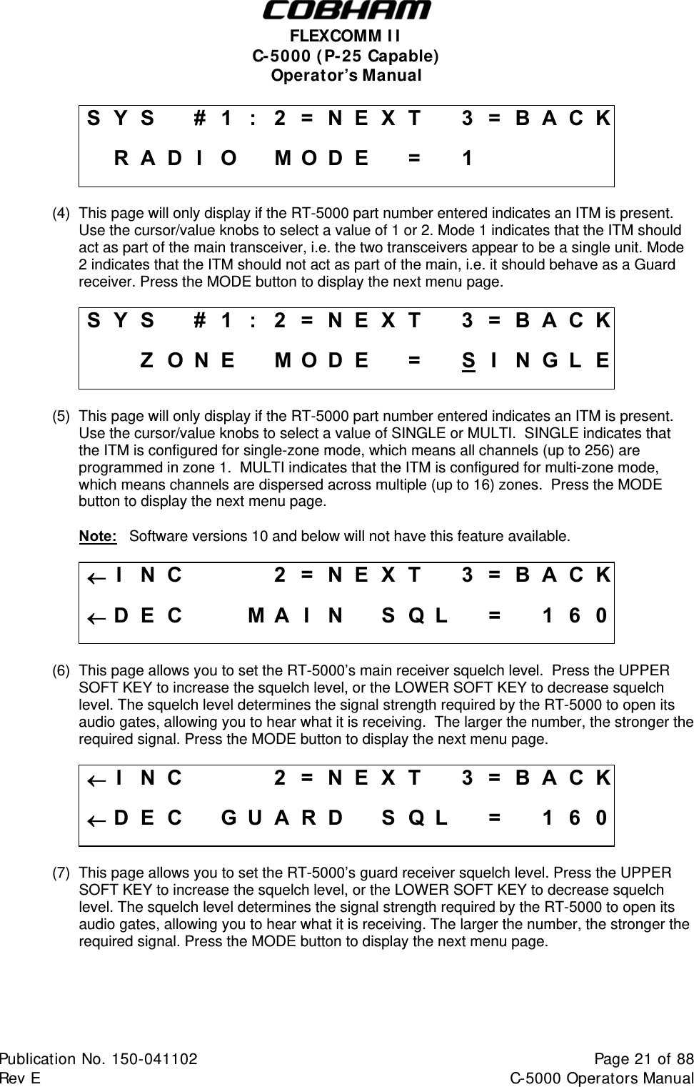  FLEXCOMM II C-5000 (P-25 Capable) Operator’s Manual S Y S    #  1  :  2 = N E X T   3 = B A C K  R A D I O  M O D E  =  1          (4)  This page will only display if the RT-5000 part number entered indicates an ITM is present. Use the cursor/value knobs to select a value of 1 or 2. Mode 1 indicates that the ITM should act as part of the main transceiver, i.e. the two transceivers appear to be a single unit. Mode 2 indicates that the ITM should not act as part of the main, i.e. it should behave as a Guard receiver. Press the MODE button to display the next menu page.  S Y S    #  1  :  2 = N E X T   3 = B A C K    Z O N E  MODE  =  SIN G L E (5)  This page will only display if the RT-5000 part number entered indicates an ITM is present. Use the cursor/value knobs to select a value of SINGLE or MULTI.  SINGLE indicates that the ITM is configured for single-zone mode, which means all channels (up to 256) are programmed in zone 1.  MULTI indicates that the ITM is configured for multi-zone mode, which means channels are dispersed across multiple (up to 16) zones.  Press the MODE button to display the next menu page.  Note:   Software versions 10 and below will not have this feature available.  I  N C        2 = N E X T   3 = B A C K D E C    M A I N  S Q L  =  1 6 0 (6)  This page allows you to set the RT-5000’s main receiver squelch level.  Press the UPPER SOFT KEY to increase the squelch level, or the LOWER SOFT KEY to decrease squelch level. The squelch level determines the signal strength required by the RT-5000 to open its audio gates, allowing you to hear what it is receiving.  The larger the number, the stronger the required signal. Press the MODE button to display the next menu page.  I  N C        2 = N E X T   3 = B A C K D E C  G UARD  SQL  =  1 6 0 (7)  This page allows you to set the RT-5000’s guard receiver squelch level. Press the UPPER SOFT KEY to increase the squelch level, or the LOWER SOFT KEY to decrease squelch level. The squelch level determines the signal strength required by the RT-5000 to open its audio gates, allowing you to hear what it is receiving. The larger the number, the stronger the required signal. Press the MODE button to display the next menu page.  Publication No. 150-041102  Page 21 of 88  Rev E  C-5000 Operators Manual    