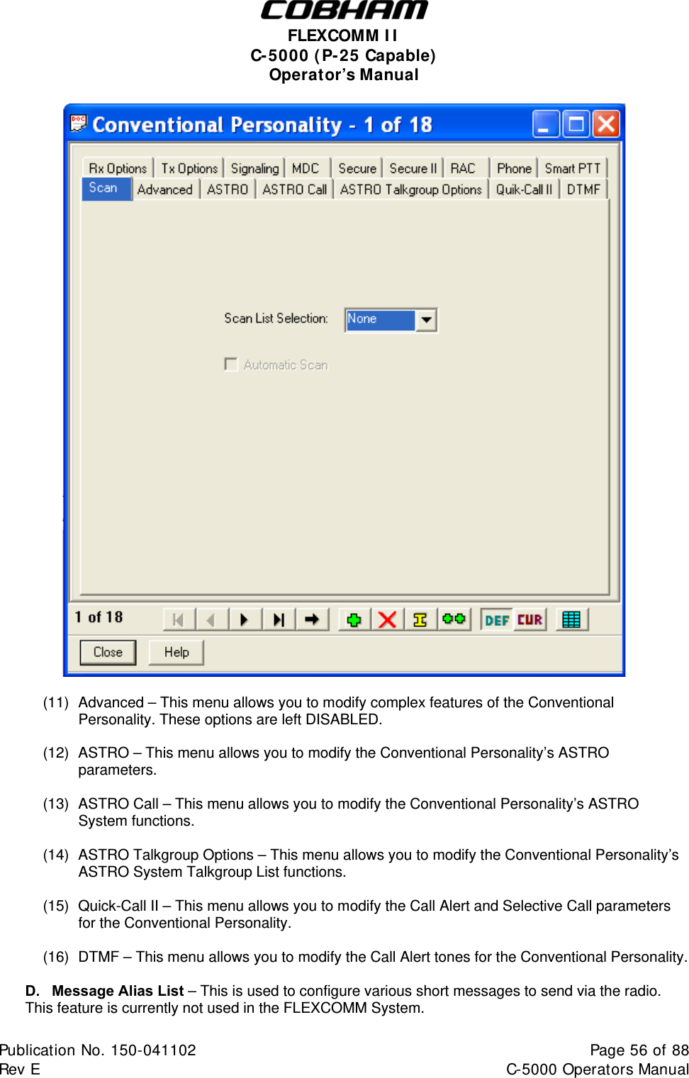  FLEXCOMM I I  C-5000 ( P-25 Capable)  Operator’s Manual   (11)  Advanced – This menu allows you to modify complex features of the Conventional Personality. These options are left DISABLED.  (12)  ASTRO – This menu allows you to modify the Conventional Personality’s ASTRO parameters.  (13)  ASTRO Call – This menu allows you to modify the Conventional Personality’s ASTRO System functions.  (14)  ASTRO Talkgroup Options – This menu allows you to modify the Conventional Personality’s ASTRO System Talkgroup List functions.  (15)  Quick-Call II – This menu allows you to modify the Call Alert and Selective Call parameters for the Conventional Personality.  (16)  DTMF – This menu allows you to modify the Call Alert tones for the Conventional Personality.  D.  Message Alias List – This is used to configure various short messages to send via the radio. This feature is currently not used in the FLEXCOMM System.  Publication No. 150-041102  Page 56 of 88  Rev E  C-5000 Operators Manual    