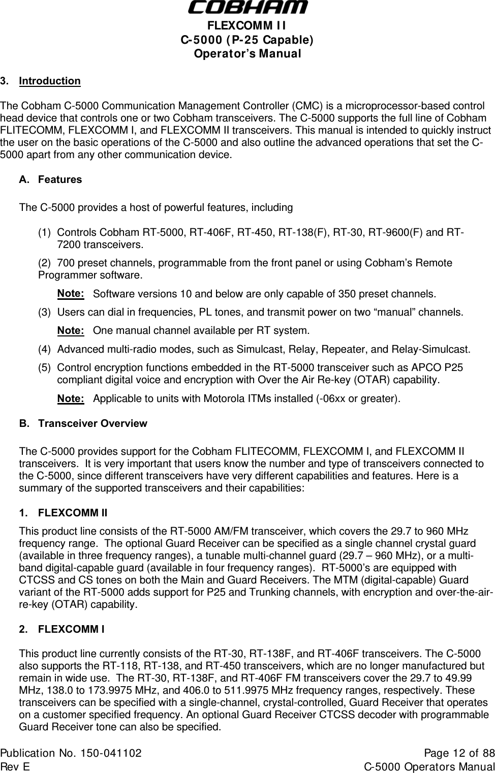  FLEXCOMM I I  C-5000 ( P-25 Capable)  Operator’s Manual 3.  Introduction The Cobham C-5000 Communication Management Controller (CMC) is a microprocessor-based control head device that controls one or two Cobham transceivers. The C-5000 supports the full line of Cobham FLITECOMM, FLEXCOMM I, and FLEXCOMM II transceivers. This manual is intended to quickly instruct the user on the basic operations of the C-5000 and also outline the advanced operations that set the C-5000 apart from any other communication device. A. Features  The C-5000 provides a host of powerful features, including   (1)  Controls Cobham RT-5000, RT-406F, RT-450, RT-138(F), RT-30, RT-9600(F) and RT-   7200 transceivers.   (2)  700 preset channels, programmable from the front panel or using Cobham’s Remote    Programmer software.   Note:   Software versions 10 and below are only capable of 350 preset channels.   (3)  Users can dial in frequencies, PL tones, and transmit power on two “manual” channels.   Note:   One manual channel available per RT system.   (4)  Advanced multi-radio modes, such as Simulcast, Relay, Repeater, and Relay-Simulcast.   (5)  Control encryption functions embedded in the RT-5000 transceiver such as APCO P25      compliant digital voice and encryption with Over the Air Re-key (OTAR) capability.   Note:   Applicable to units with Motorola ITMs installed (-06xx or greater). B. Transceiver Overview The C-5000 provides support for the Cobham FLITECOMM, FLEXCOMM I, and FLEXCOMM II transceivers.  It is very important that users know the number and type of transceivers connected to the C-5000, since different transceivers have very different capabilities and features. Here is a summary of the supported transceivers and their capabilities: 1. FLEXCOMM II This product line consists of the RT-5000 AM/FM transceiver, which covers the 29.7 to 960 MHz frequency range.  The optional Guard Receiver can be specified as a single channel crystal guard (available in three frequency ranges), a tunable multi-channel guard (29.7 – 960 MHz), or a multi-band digital-capable guard (available in four frequency ranges).  RT-5000’s are equipped with CTCSS and CS tones on both the Main and Guard Receivers. The MTM (digital-capable) Guard variant of the RT-5000 adds support for P25 and Trunking channels, with encryption and over-the-air-re-key (OTAR) capability. 2. FLEXCOMM I  This product line currently consists of the RT-30, RT-138F, and RT-406F transceivers. The C-5000 also supports the RT-118, RT-138, and RT-450 transceivers, which are no longer manufactured but remain in wide use.  The RT-30, RT-138F, and RT-406F FM transceivers cover the 29.7 to 49.99 MHz, 138.0 to 173.9975 MHz, and 406.0 to 511.9975 MHz frequency ranges, respectively. These  transceivers can be specified with a single-channel, crystal-controlled, Guard Receiver that operates on a customer specified frequency. An optional Guard Receiver CTCSS decoder with programmable Guard Receiver tone can also be specified. Publication No. 150-041102  Page 12 of 88  Rev E  C-5000 Operators Manual    