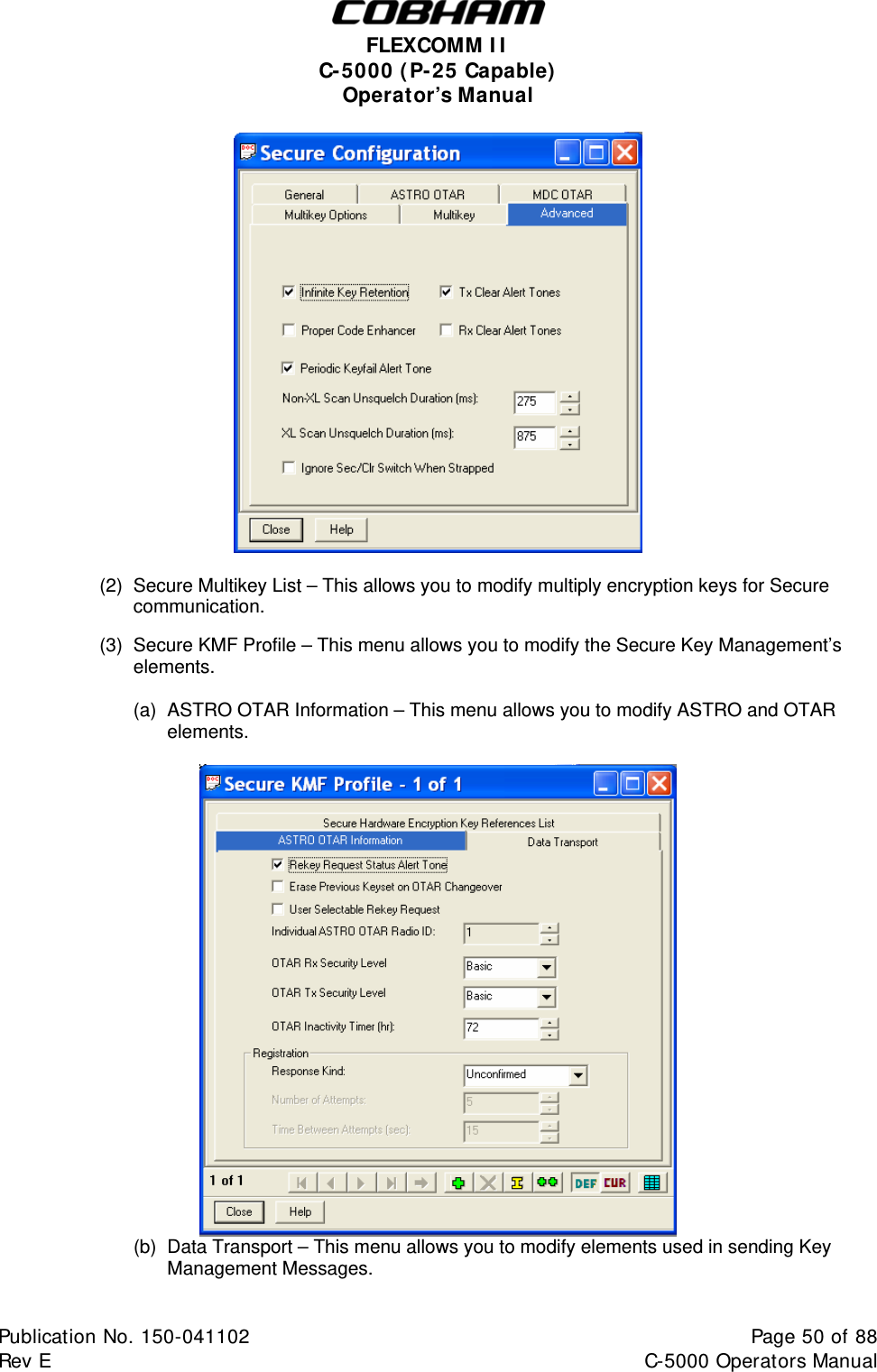  FLEXCOMM I I  C-5000 ( P-25 Capable)  Operator’s Manual     (2)  Secure Multikey List – This allows you to modify multiply encryption keys for Secure   communication.    (3)  Secure KMF Profile – This menu allows you to modify the Secure Key Management’s   elements.  (a)  ASTRO OTAR Information – This menu allows you to modify ASTRO and OTAR elements.   (b)  Data Transport – This menu allows you to modify elements used in sending Key Management Messages.  Publication No. 150-041102  Page 50 of 88  Rev E  C-5000 Operators Manual    