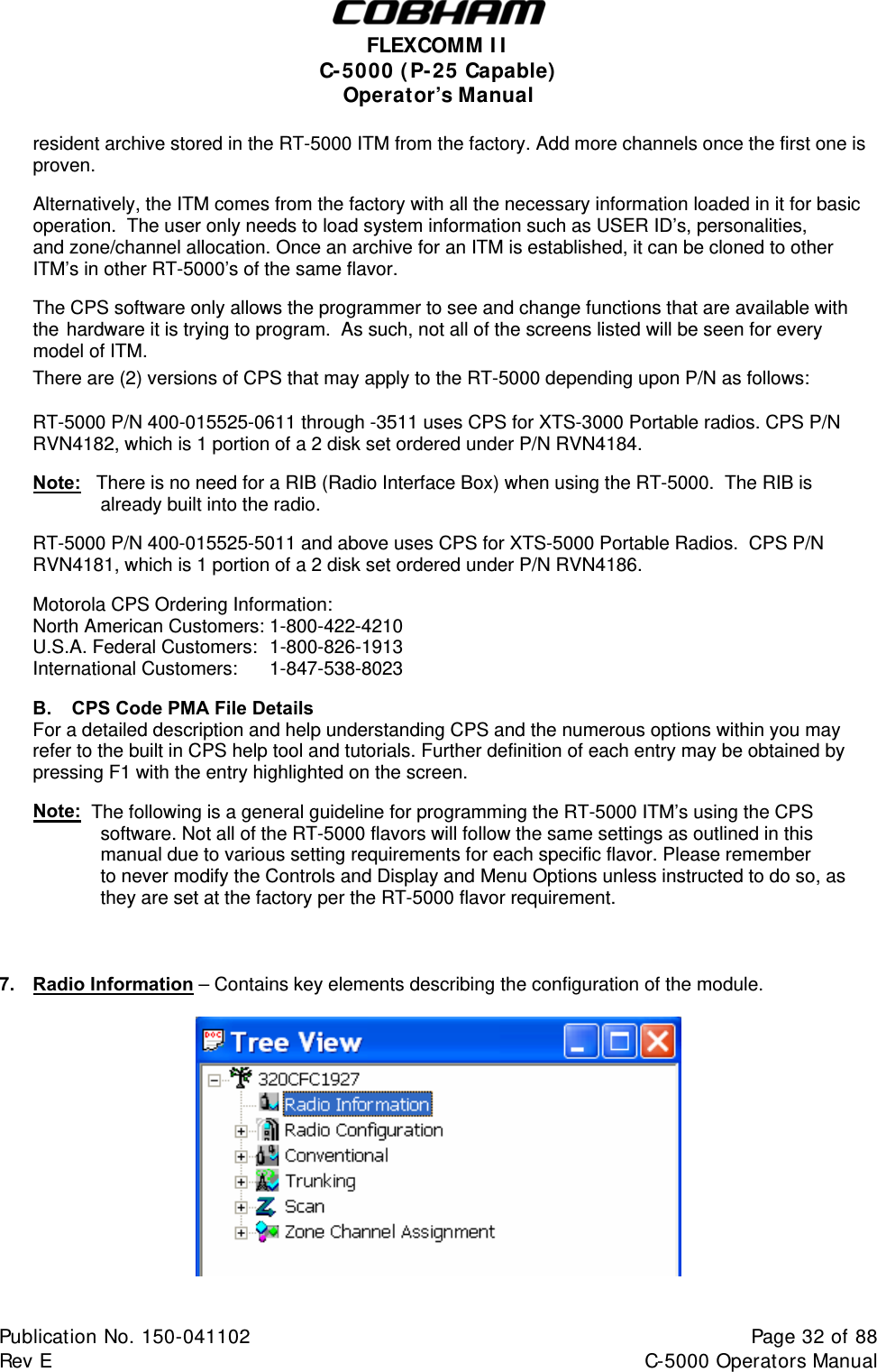  FLEXCOMM I I  C-5000 ( P-25 Capable)  Operator’s Manual  resident archive stored in the RT-5000 ITM from the factory. Add more channels once the first one is  proven.    Alternatively, the ITM comes from the factory with all the necessary information loaded in it for basic   operation.  The user only needs to load system information such as USER ID’s, personalities,   and zone/channel allocation. Once an archive for an ITM is established, it can be cloned to other   ITM’s in other RT-5000’s of the same flavor.    The CPS software only allows the programmer to see and change functions that are available with   the  hardware it is trying to program.  As such, not all of the screens listed will be seen for every   model of ITM.  There are (2) versions of CPS that may apply to the RT-5000 depending upon P/N as follows:   RT-5000 P/N 400-015525-0611 through -3511 uses CPS for XTS-3000 Portable radios. CPS P/N RVN4182, which is 1 portion of a 2 disk set ordered under P/N RVN4184.  Note:   There is no need for a RIB (Radio Interface Box) when using the RT-5000.  The RIB is already built into the radio.  RT-5000 P/N 400-015525-5011 and above uses CPS for XTS-5000 Portable Radios.  CPS P/N RVN4181, which is 1 portion of a 2 disk set ordered under P/N RVN4186.  Motorola CPS Ordering Information: North American Customers: 1-800-422-4210 U.S.A. Federal Customers:  1-800-826-1913 International Customers:  1-847-538-8023  B.   CPS Code PMA File Details For a detailed description and help understanding CPS and the numerous options within you may refer to the built in CPS help tool and tutorials. Further definition of each entry may be obtained by pressing F1 with the entry highlighted on the screen.  Note:  The following is a general guideline for programming the RT-5000 ITM’s using the CPS software. Not all of the RT-5000 flavors will follow the same settings as outlined in this manual due to various setting requirements for each specific flavor. Please remember   to never modify the Controls and Display and Menu Options unless instructed to do so, as they are set at the factory per the RT-5000 flavor requirement.    7.  Radio Information – Contains key elements describing the configuration of the module.    Publication No. 150-041102  Page 32 of 88  Rev E  C-5000 Operators Manual    