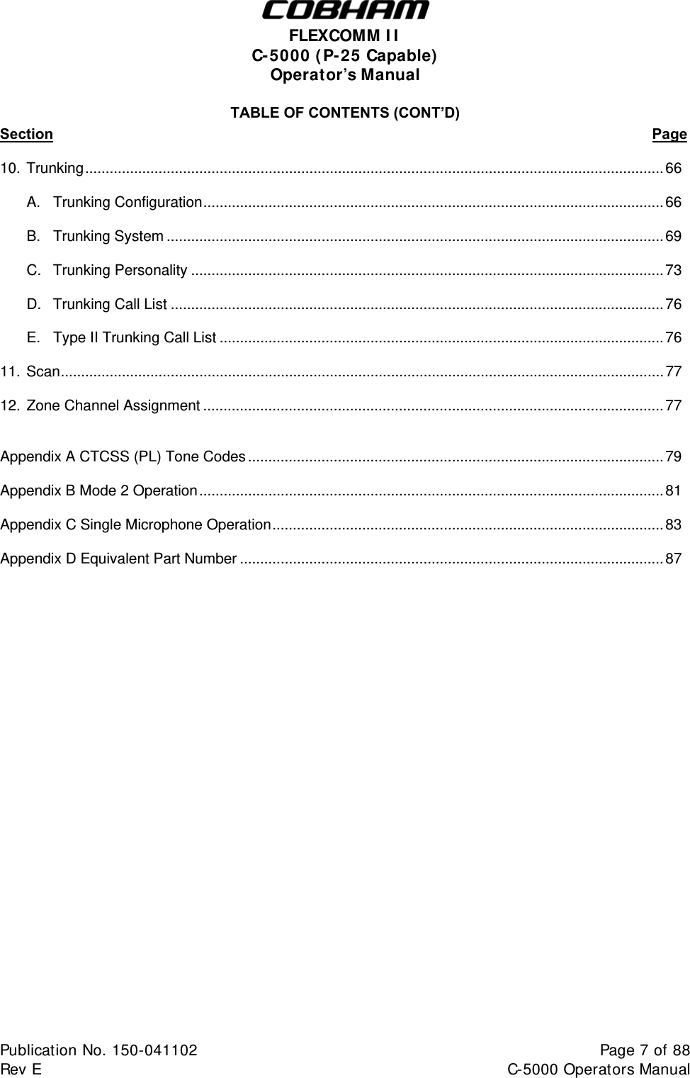  FLEXCOMM I I  C-5000 ( P-25 Capable)  Operator’s Manual TABLE OF CONTENTS (CONT’D) Section                                                                                                                                                  Page  10. Trunking..............................................................................................................................................66   A. Trunking Configuration.................................................................................................................66   B. Trunking System ..........................................................................................................................69   C. Trunking Personality ....................................................................................................................73   D. Trunking Call List .........................................................................................................................76    E.  Type II Trunking Call List .............................................................................................................76  11. Scan....................................................................................................................................................77   12. Zone Channel Assignment ................................................................................................................. 77   Appendix A CTCSS (PL) Tone Codes ...................................................................................................... 79  Appendix B Mode 2 Operation..................................................................................................................81  Appendix C Single Microphone Operation................................................................................................83  Appendix D Equivalent Part Number ........................................................................................................87                            Publication No. 150-041102  Page 7 of 88  Rev E  C-5000 Operators Manual    