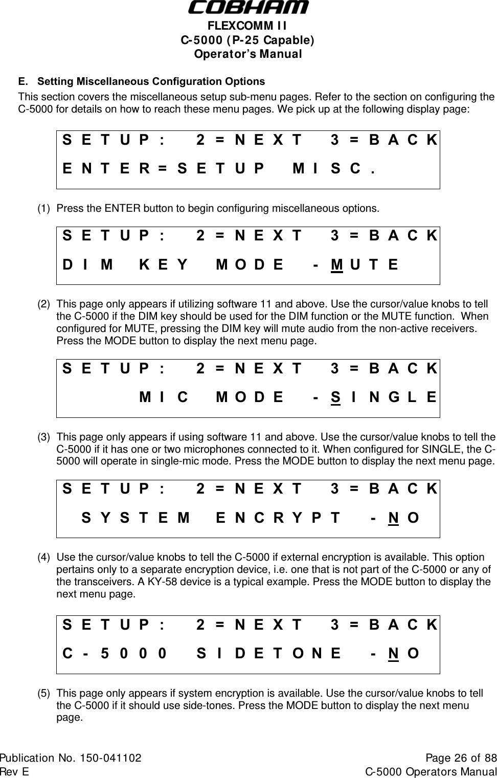  FLEXCOMM I I  C-5000 ( P-25 Capable)  Operator’s Manual E.  Setting Miscellaneous Configuration Options This section covers the miscellaneous setup sub-menu pages. Refer to the section on configuring the C-5000 for details on how to reach these menu pages. We pick up at the following display page:  S E T  U P  :    2 = N E X T   3 = B A C K E N T E R = SETUP   MI SC.      (1)  Press the ENTER button to begin configuring miscellaneous options.  S E T  U P  :    2 = N E X T   3 = B A C K D I M  K E Y  M O D E  - M UT E    (2)  This page only appears if utilizing software 11 and above. Use the cursor/value knobs to tell the C-5000 if the DIM key should be used for the DIM function or the MUTE function.  When configured for MUTE, pressing the DIM key will mute audio from the non-active receivers.  Press the MODE button to display the next menu page.  S E T  U P  :    2 = N E X T   3 = B A C K     M I C MODE -SIN G L  E (3)  This page only appears if using software 11 and above. Use the cursor/value knobs to tell the C-5000 if it has one or two microphones connected to it. When configured for SINGLE, the C-5000 will operate in single-mic mode. Press the MODE button to display the next menu page.  S E T  U P  :    2 = N E X T   3 = B A C K   S Y S T E M   E N C R Y P T   - N O   (4)  Use the cursor/value knobs to tell the C-5000 if external encryption is available. This option pertains only to a separate encryption device, i.e. one that is not part of the C-5000 or any of the transceivers. A KY-58 device is a typical example. Press the MODE button to display the next menu page.  S E T  U P  :    2 = N E X T   3 = B A C K C -  5 0 0 0    S I D E T O N E   - N O   (5)  This page only appears if system encryption is available. Use the cursor/value knobs to tell the C-5000 if it should use side-tones. Press the MODE button to display the next menu page.  Publication No. 150-041102  Page 26 of 88  Rev E  C-5000 Operators Manual    