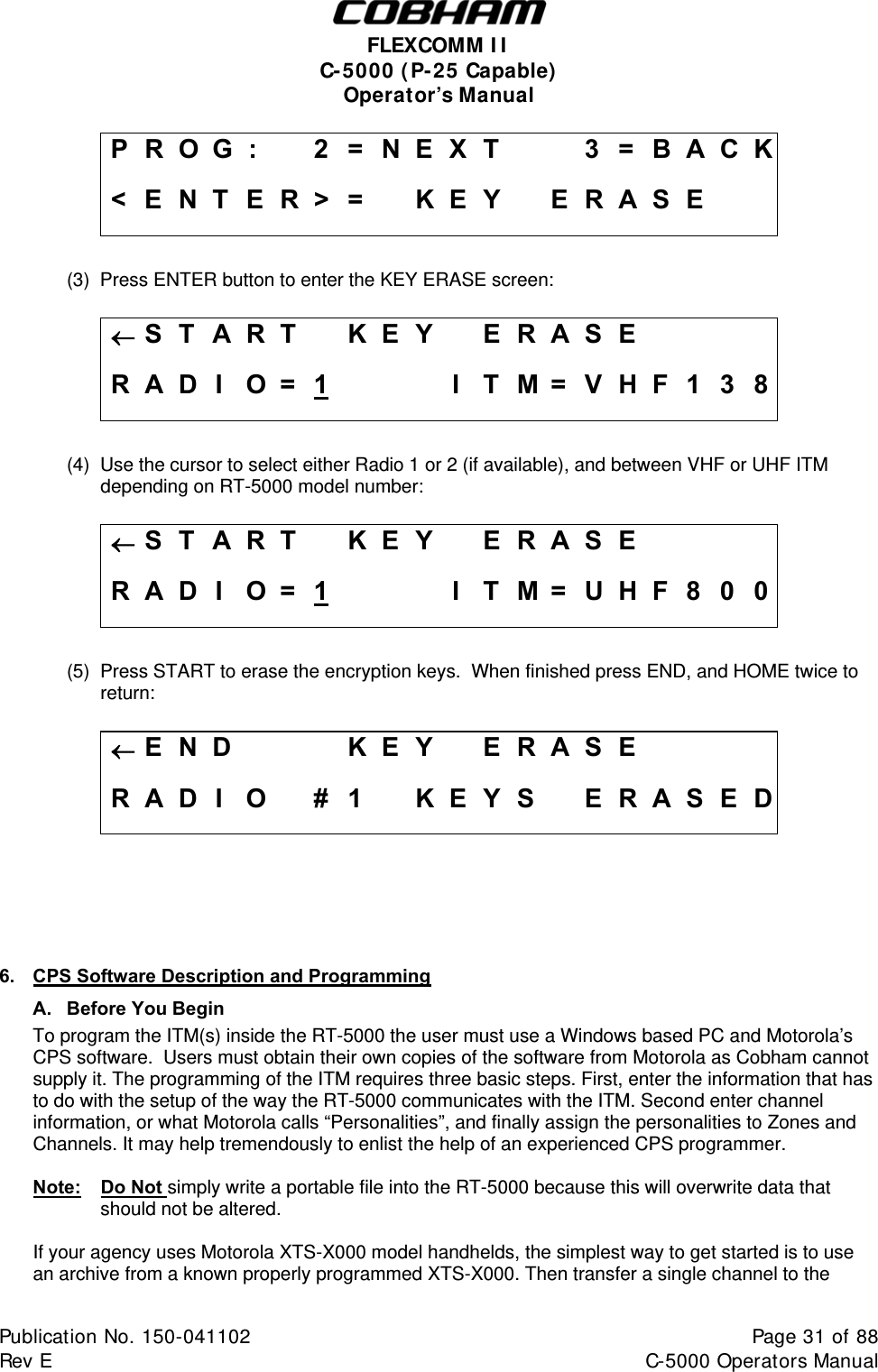  FLEXCOMM I I  C-5000 ( P-25 Capable)  Operator’s Manual P R O G :    2 = N E X T     3 = B A C K &lt; E N T E R &gt; =   K E Y   E R A S E      (3)  Press ENTER button to enter the KEY ERASE screen:  S T A R T  KEY  ERASE     R A D I  O =  1    I T M = V H F 1 3 8  (4)  Use the cursor to select either Radio 1 or 2 (if available), and between VHF or UHF ITM depending on RT-5000 model number:   S T A R T  KEY  ERASE     R A D I  O =  1    I T M = U H F 8 0 0  (5)  Press START to erase the encryption keys.  When finished press END, and HOME twice to return:  E N D    KEY  ERASE     R A D I O  # 1  K E Y S  E R A S E D      6.  CPS Software Description and Programming A. Before You Begin To program the ITM(s) inside the RT-5000 the user must use a Windows based PC and Motorola’s CPS software.  Users must obtain their own copies of the software from Motorola as Cobham cannot supply it. The programming of the ITM requires three basic steps. First, enter the information that has to do with the setup of the way the RT-5000 communicates with the ITM. Second enter channel information, or what Motorola calls “Personalities”, and finally assign the personalities to Zones and Channels. It may help tremendously to enlist the help of an experienced CPS programmer.   Note:   Do Not simply write a portable file into the RT-5000 because this will overwrite data that should not be altered.    If your agency uses Motorola XTS-X000 model handhelds, the simplest way to get started is to use   an archive from a known properly programmed XTS-X000. Then transfer a single channel to the Publication No. 150-041102  Page 31 of 88  Rev E  C-5000 Operators Manual    