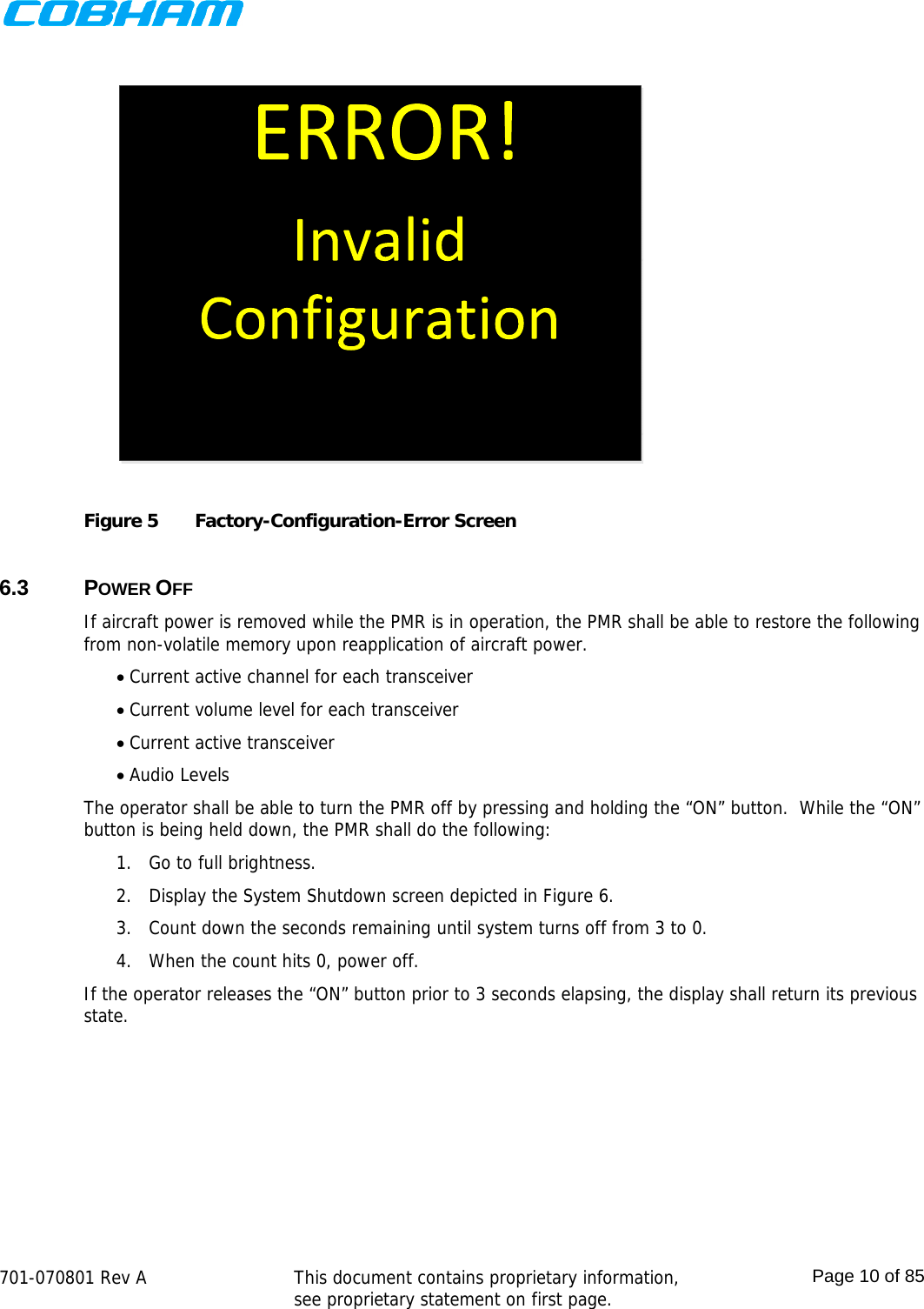    701-070801 Rev A   This document contains proprietary information, see proprietary statement on first page.  Page 10 of 85   Figure 5  Factory-Configuration-Error Screen  6.3 POWER OFF If aircraft power is removed while the PMR is in operation, the PMR shall be able to restore the following from non-volatile memory upon reapplication of aircraft power.  Current active channel for each transceiver  Current volume level for each transceiver  Current active transceiver  Audio Levels The operator shall be able to turn the PMR off by pressing and holding the “ON” button.  While the “ON” button is being held down, the PMR shall do the following: 1. Go to full brightness. 2. Display the System Shutdown screen depicted in Figure 6. 3. Count down the seconds remaining until system turns off from 3 to 0. 4. When the count hits 0, power off. If the operator releases the “ON” button prior to 3 seconds elapsing, the display shall return its previous state. 