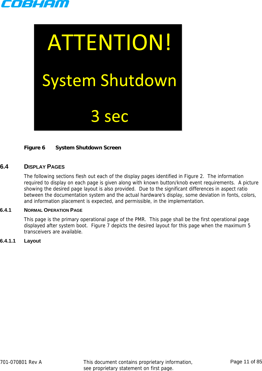    701-070801 Rev A   This document contains proprietary information, see proprietary statement on first page.  Page 11 of 85   Figure 6  System Shutdown Screen  6.4 DISPLAY PAGES The following sections flesh out each of the display pages identified in Figure 2.  The information required to display on each page is given along with known button/knob event requirements.  A picture showing the desired page layout is also provided.  Due to the significant differences in aspect ratio between the documentation system and the actual hardware’s display, some deviation in fonts, colors, and information placement is expected, and permissible, in the implementation. 6.4.1 NORMAL OPERATION PAGE This page is the primary operational page of the PMR.  This page shall be the first operational page displayed after system boot.  Figure 7 depicts the desired layout for this page when the maximum 5 transceivers are available. 6.4.1.1 Layout 