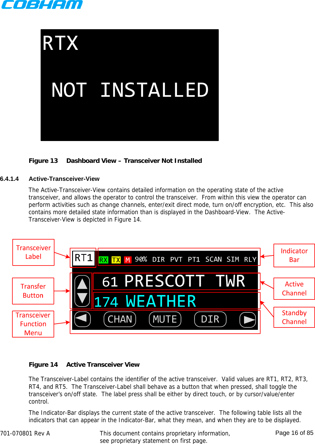    701-070801 Rev A   This document contains proprietary information, see proprietary statement on first page.  Page 16 of 85  RTXNOT INSTALLED Figure 13  Dashboard View – Transceiver Not Installed  6.4.1.4 Active-Transceiver-View The Active-Transceiver-View contains detailed information on the operating state of the active transceiver, and allows the operator to control the transceiver.  From within this view the operator can perform activities such as change channels, enter/exit direct mode, turn on/off encryption, etc.  This also contains more detailed state information than is displayed in the Dashboard-View.  The Active-Transceiver-View is depicted in Figure 14.  Figure 14  Active Transceiver View  The Transceiver-Label contains the identifier of the active transceiver.  Valid values are RT1, RT2, RT3, RT4, and RT5.  The Transceiver-Label shall behave as a button that when pressed, shall toggle the transceiver’s on/off state.  The label press shall be either by direct touch, or by cursor/value/enter control. The Indicator-Bar displays the current state of the active transceiver.  The following table lists all the indicators that can appear in the Indicator-Bar, what they mean, and when they are to be displayed. 