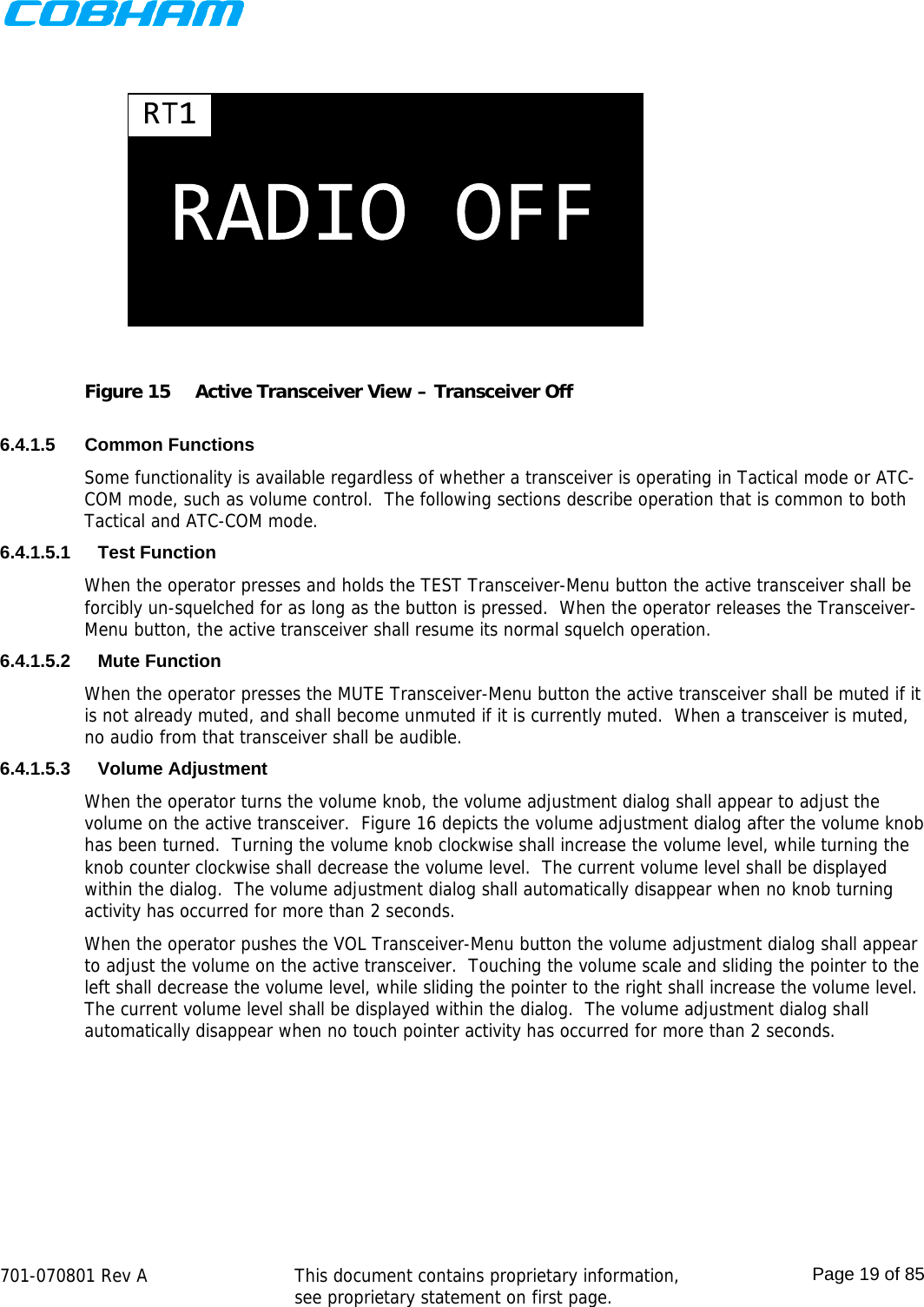    701-070801 Rev A   This document contains proprietary information, see proprietary statement on first page.  Page 19 of 85   Figure 15  Active Transceiver View – Transceiver Off  6.4.1.5 Common Functions Some functionality is available regardless of whether a transceiver is operating in Tactical mode or ATC-COM mode, such as volume control.  The following sections describe operation that is common to both Tactical and ATC-COM mode. 6.4.1.5.1 Test Function When the operator presses and holds the TEST Transceiver-Menu button the active transceiver shall be forcibly un-squelched for as long as the button is pressed.  When the operator releases the Transceiver-Menu button, the active transceiver shall resume its normal squelch operation. 6.4.1.5.2 Mute Function When the operator presses the MUTE Transceiver-Menu button the active transceiver shall be muted if it is not already muted, and shall become unmuted if it is currently muted.  When a transceiver is muted, no audio from that transceiver shall be audible. 6.4.1.5.3 Volume Adjustment When the operator turns the volume knob, the volume adjustment dialog shall appear to adjust the volume on the active transceiver.  Figure 16 depicts the volume adjustment dialog after the volume knob has been turned.  Turning the volume knob clockwise shall increase the volume level, while turning the knob counter clockwise shall decrease the volume level.  The current volume level shall be displayed within the dialog.  The volume adjustment dialog shall automatically disappear when no knob turning activity has occurred for more than 2 seconds. When the operator pushes the VOL Transceiver-Menu button the volume adjustment dialog shall appear to adjust the volume on the active transceiver.  Touching the volume scale and sliding the pointer to the left shall decrease the volume level, while sliding the pointer to the right shall increase the volume level.  The current volume level shall be displayed within the dialog.  The volume adjustment dialog shall automatically disappear when no touch pointer activity has occurred for more than 2 seconds. 