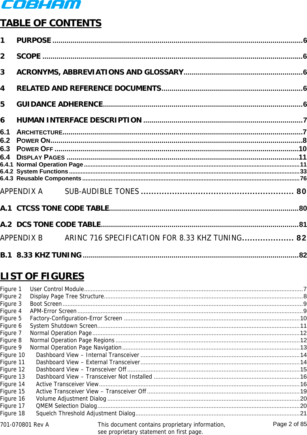    701-070801 Rev A   This document contains proprietary information, see proprietary statement on first page.  Page 2 of 85  TABLE OF CONTENTS 1PURPOSE ............................................................................................................................ 62SCOPE ................................................................................................................................. 63ACRONYMS, ABBREVIATIONS AND GLOSSARY ........................................................... 64RELATED AND REFERENCE DOCUMENTS ...................................................................... 65GUIDANCE ADHERENCE ................................................................................................... 66HUMAN INTERFACE DESCRIPTION ............................................................................... 76.1ARCHITECTURE ....................................................................................................................... 76.2POWER ON ............................................................................................................................. 86.3POWER OFF ......................................................................................................................... 106.4DISPLAY PAGES ................................................................................................................... 116.4.1Normal Operation Page .................................................................................................................................. 116.4.2System Functions ........................................................................................................................................... 336.4.3Reusable Components ................................................................................................................................... 76APPENDIX ASUB-AUDIBLE TONES ........................................................... 80A.1CTCSS TONE CODE TABLE.............................................................................................. 80A.2DCS TONE CODE TABLE ..................................................................................................  81APPENDIX BARINC 716 SPECIFICATION FOR 8.33 KHZ TUNING .................... 82B.18.33 KHZ TUNING ........................................................................................................... 82 LIST OF FIGURES Figure 1User Control Module .................................................................................................................................... 7Figure 2Display Page Tree Structure ........................................................................................................................ 8Figure 3Boot Screen ................................................................................................................................................. 9Figure 4APM-Error Screen ........................................................................................................................................ 9Figure 5Factory-Configuration-Error Screen .......................................................................................................... 10Figure 6System Shutdown Screen.......................................................................................................................... 11Figure 7Normal Operation Page ............................................................................................................................. 12Figure 8Normal Operation Page Regions ............................................................................................................... 12Figure 9Normal Operation Page Navigation ........................................................................................................... 13Figure 10Dashboard View – Internal Transceiver ................................................................................................ 14Figure 11Dashboard View – External Transceiver ................................................................................................ 14Figure 12Dashboard View – Transceiver Off ........................................................................................................ 15Figure 13Dashboard View – Transceiver Not Installed ........................................................................................ 16Figure 14Active Transceiver View ......................................................................................................................... 16Figure 15Active Transceiver View – Transceiver Off ............................................................................................ 19Figure 16Volume Adjustment Dialog .................................................................................................................... 20Figure 17QMEM Selection Dialog .......................................................................................................................... 20Figure 18Squelch Threshold Adjustment Dialog ...................................................................................................  21