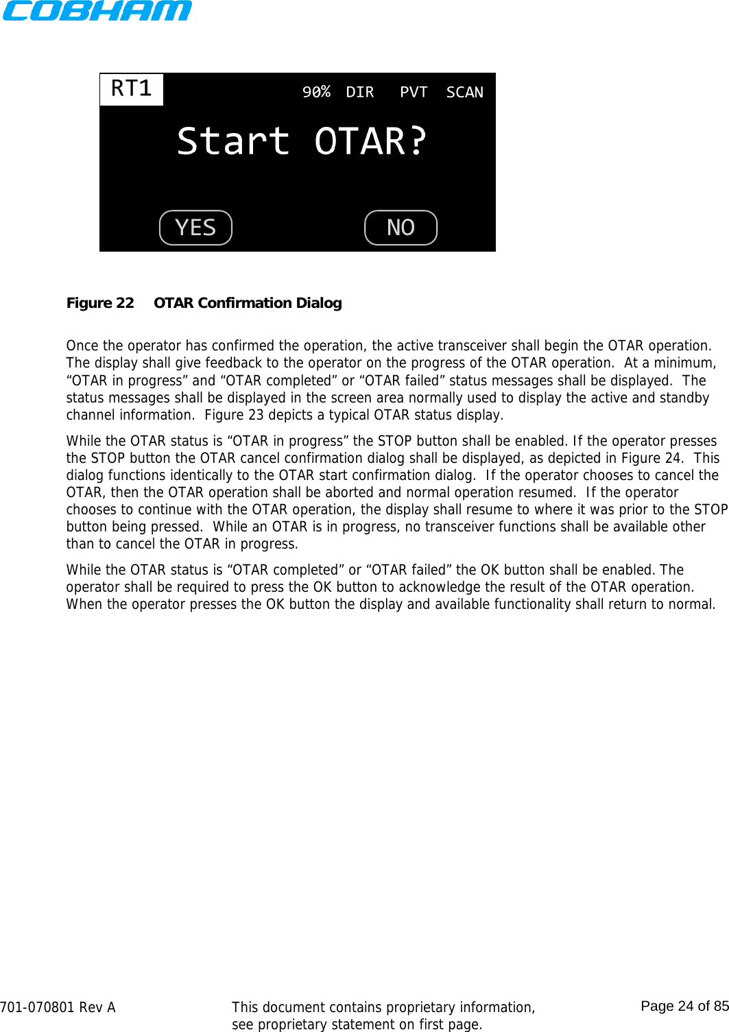    701-070801 Rev A   This document contains proprietary information, see proprietary statement on first page.  Page 24 of 85   Figure 22  OTAR Confirmation Dialog  Once the operator has confirmed the operation, the active transceiver shall begin the OTAR operation.  The display shall give feedback to the operator on the progress of the OTAR operation.  At a minimum, “OTAR in progress” and “OTAR completed” or “OTAR failed” status messages shall be displayed.  The status messages shall be displayed in the screen area normally used to display the active and standby channel information.  Figure 23 depicts a typical OTAR status display. While the OTAR status is “OTAR in progress” the STOP button shall be enabled. If the operator presses the STOP button the OTAR cancel confirmation dialog shall be displayed, as depicted in Figure 24.  This dialog functions identically to the OTAR start confirmation dialog.  If the operator chooses to cancel the OTAR, then the OTAR operation shall be aborted and normal operation resumed.  If the operator chooses to continue with the OTAR operation, the display shall resume to where it was prior to the STOP button being pressed.  While an OTAR is in progress, no transceiver functions shall be available other than to cancel the OTAR in progress. While the OTAR status is “OTAR completed” or “OTAR failed” the OK button shall be enabled. The operator shall be required to press the OK button to acknowledge the result of the OTAR operation.  When the operator presses the OK button the display and available functionality shall return to normal.  