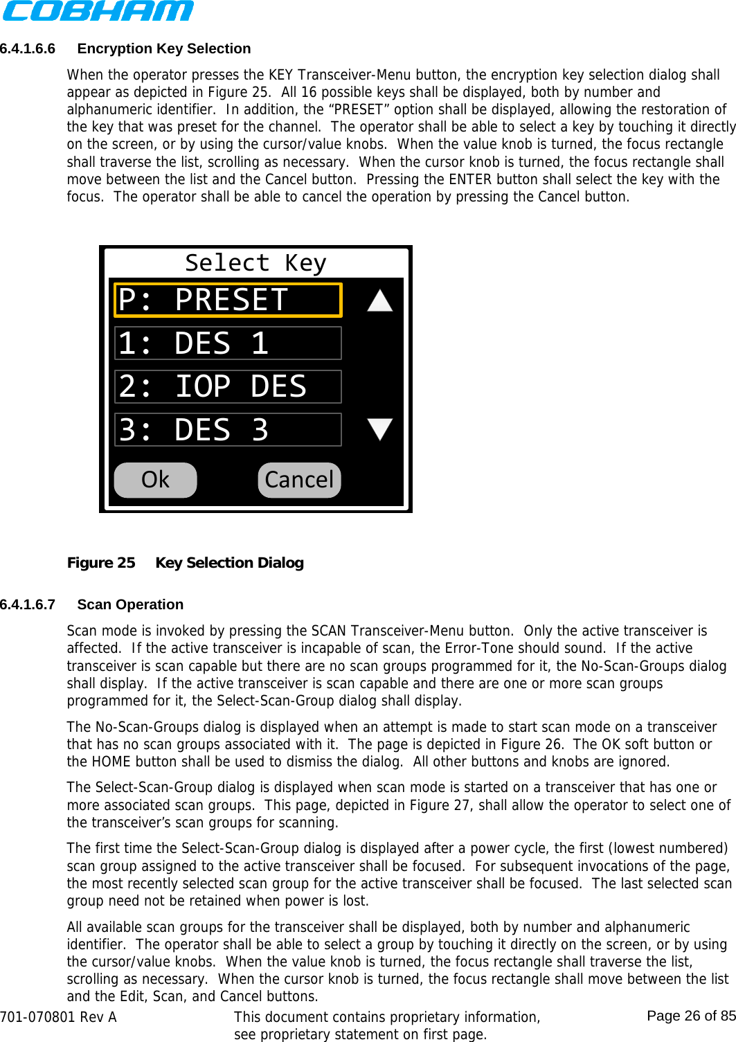    701-070801 Rev A   This document contains proprietary information, see proprietary statement on first page.  Page 26 of 85  6.4.1.6.6 Encryption Key Selection When the operator presses the KEY Transceiver-Menu button, the encryption key selection dialog shall appear as depicted in Figure 25.  All 16 possible keys shall be displayed, both by number and alphanumeric identifier.  In addition, the “PRESET” option shall be displayed, allowing the restoration of the key that was preset for the channel.  The operator shall be able to select a key by touching it directly on the screen, or by using the cursor/value knobs.  When the value knob is turned, the focus rectangle shall traverse the list, scrolling as necessary.  When the cursor knob is turned, the focus rectangle shall move between the list and the Cancel button.  Pressing the ENTER button shall select the key with the focus.  The operator shall be able to cancel the operation by pressing the Cancel button. Select KeyP: PRESET2: IOP DES3: DES 31: DES 1CancelOk Figure 25  Key Selection Dialog  6.4.1.6.7 Scan Operation Scan mode is invoked by pressing the SCAN Transceiver-Menu button.  Only the active transceiver is affected.  If the active transceiver is incapable of scan, the Error-Tone should sound.  If the active transceiver is scan capable but there are no scan groups programmed for it, the No-Scan-Groups dialog shall display.  If the active transceiver is scan capable and there are one or more scan groups programmed for it, the Select-Scan-Group dialog shall display.  The No-Scan-Groups dialog is displayed when an attempt is made to start scan mode on a transceiver that has no scan groups associated with it.  The page is depicted in Figure 26.  The OK soft button or the HOME button shall be used to dismiss the dialog.  All other buttons and knobs are ignored.  The Select-Scan-Group dialog is displayed when scan mode is started on a transceiver that has one or more associated scan groups.  This page, depicted in Figure 27, shall allow the operator to select one of the transceiver’s scan groups for scanning. The first time the Select-Scan-Group dialog is displayed after a power cycle, the first (lowest numbered) scan group assigned to the active transceiver shall be focused.  For subsequent invocations of the page, the most recently selected scan group for the active transceiver shall be focused.  The last selected scan group need not be retained when power is lost. All available scan groups for the transceiver shall be displayed, both by number and alphanumeric identifier.  The operator shall be able to select a group by touching it directly on the screen, or by using the cursor/value knobs.  When the value knob is turned, the focus rectangle shall traverse the list, scrolling as necessary.  When the cursor knob is turned, the focus rectangle shall move between the list and the Edit, Scan, and Cancel buttons. 