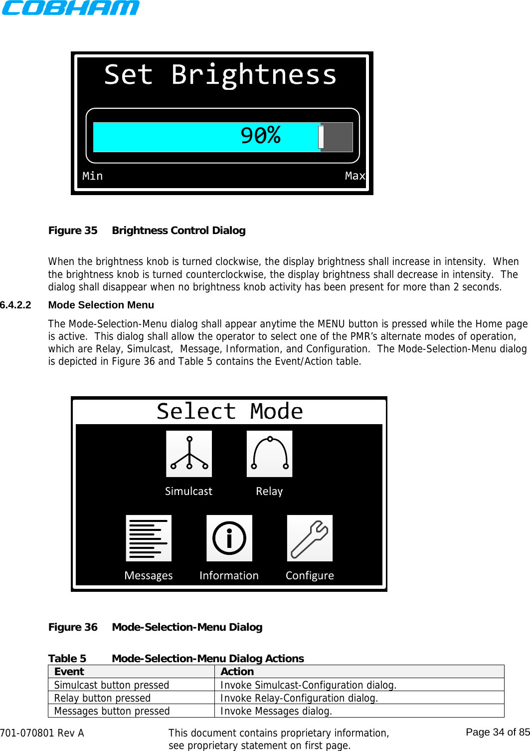    701-070801 Rev A   This document contains proprietary information, see proprietary statement on first page.  Page 34 of 85   Figure 35  Brightness Control Dialog  When the brightness knob is turned clockwise, the display brightness shall increase in intensity.  When the brightness knob is turned counterclockwise, the display brightness shall decrease in intensity.  The dialog shall disappear when no brightness knob activity has been present for more than 2 seconds. 6.4.2.2  Mode Selection Menu The Mode-Selection-Menu dialog shall appear anytime the MENU button is pressed while the Home page is active.  This dialog shall allow the operator to select one of the PMR’s alternate modes of operation, which are Relay, Simulcast,  Message, Information, and Configuration.  The Mode-Selection-Menu dialog is depicted in Figure 36 and Table 5 contains the Event/Action table.  Figure 36  Mode-Selection-Menu Dialog  Table 5  Mode-Selection-Menu Dialog Actions Event  Action Simulcast button pressed  Invoke Simulcast-Configuration dialog. Relay button pressed  Invoke Relay-Configuration dialog. Messages button pressed  Invoke Messages dialog. 