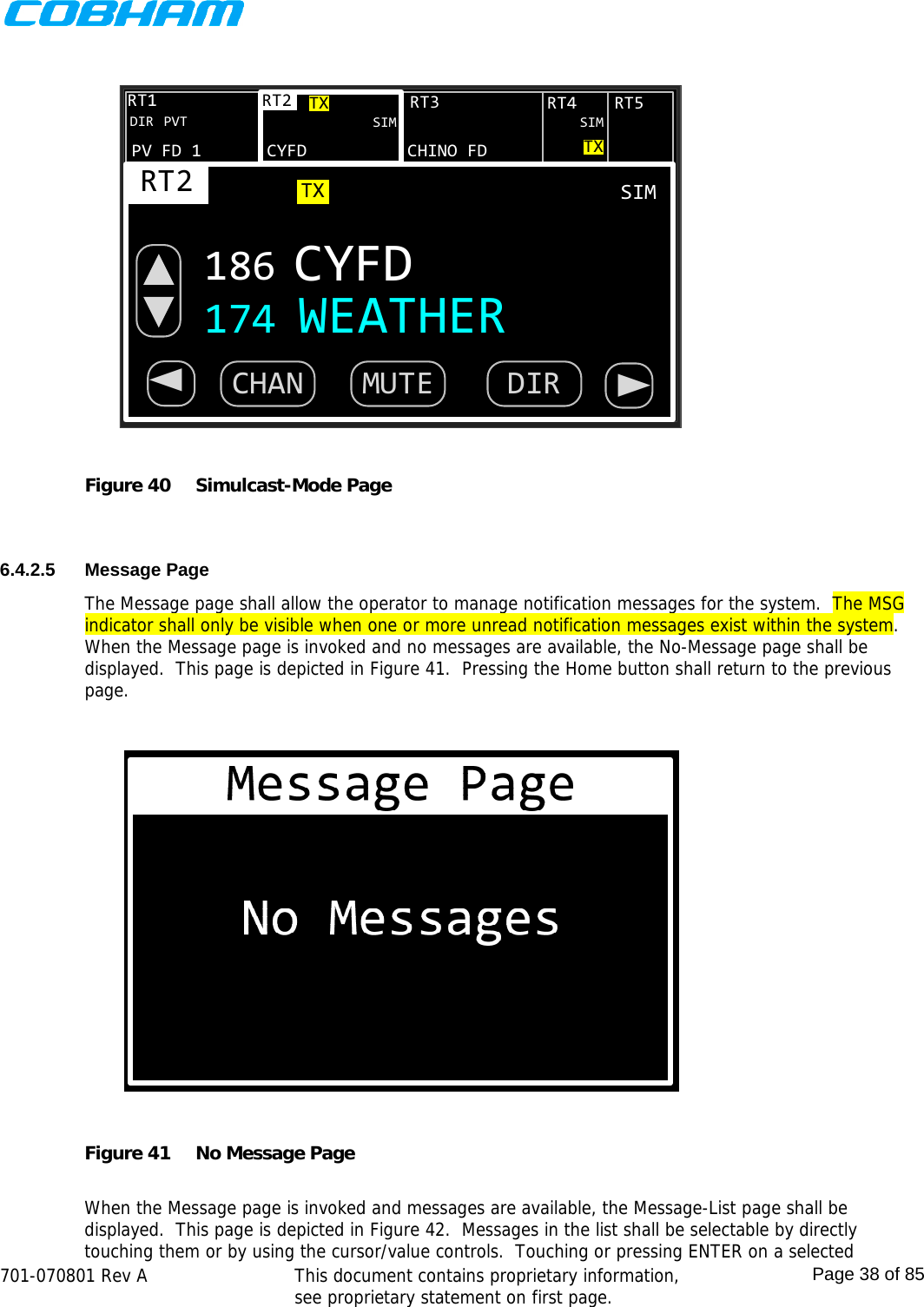    701-070801 Rev A   This document contains proprietary information, see proprietary statement on first page.  Page 38 of 85  CYFDRT2CHINO FDRT3RT2186 CYFDTXDIR PVTRT4 RT5RT1PV FD 1SIM SIMTXTXSIM174 WEATHERCHAN MUTE DIR◄◄ Figure 40  Simulcast-Mode Page   6.4.2.5 Message Page The Message page shall allow the operator to manage notification messages for the system.  The MSG indicator shall only be visible when one or more unread notification messages exist within the system.  When the Message page is invoked and no messages are available, the No-Message page shall be displayed.  This page is depicted in Figure 41.  Pressing the Home button shall return to the previous page.  Figure 41  No Message Page  When the Message page is invoked and messages are available, the Message-List page shall be displayed.  This page is depicted in Figure 42.  Messages in the list shall be selectable by directly touching them or by using the cursor/value controls.  Touching or pressing ENTER on a selected 