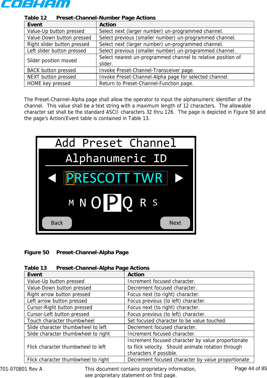    701-070801 Rev A   This document contains proprietary information, see proprietary statement on first page.  Page 44 of 85  Table 12  Preset-Channel-Number Page Actions Event  Action Value-Up button pressed  Select next (larger number) un-programmed channel. Value-Down button pressed  Select previous (smaller number) un-programmed channel. Right slider button pressed  Select next (larger number) un-programmed channel. Left slider button pressed  Select previous (smaller number) un-programmed channel. Slider position moved  Select nearest un-programmed channel to relative position of slider. BACK button pressed  Invoke Preset-Channel-Transceiver page. NEXT button pressed  Invoke Preset-Channel-Alpha page for selected channel. HOME key pressed  Return to Preset-Channel-Function page.  The Preset-Channel-Alpha page shall allow the operator to input the alphanumeric identifier of the channel.  This value shall be a text string with a maximum length of 12 characters.  The allowable character set shall be the standard ASCII characters 32 thru 126.  The page is depicted in Figure 50 and the page’s Action/Event table is contained in Table 13.  Figure 50  Preset-Channel-Alpha Page  Table 13  Preset-Channel-Alpha Page Actions Event  Action Value-Up button pressed  Increment focused character. Value-Down button pressed  Decrement focused character. Right arrow button pressed  Focus next (to right) character. Left arrow button pressed  Focus previous (to left) character. Cursor-Right button pressed  Focus next (to right) character. Cursor-Left button pressed  Focus previous (to left) character. Touch character thumbwheel  Set focused character to be value touched. Slide character thumbwheel to left  Decrement focused character. Slide character thumbwheel to right  Increment focused character. Flick character thumbwheel to left  Increment focused character by value proportionate to flick velocity.  Should animate rotation through characters if possible. Flick character thumbwheel to right  Decrement focused character by value proportionate 