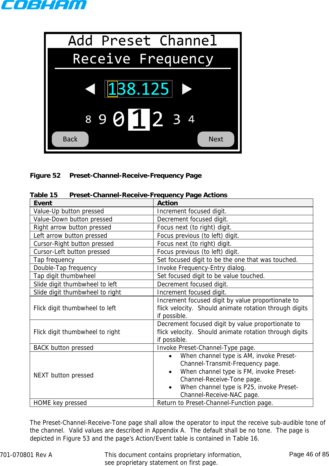   701-070801 Rev A   This document contains proprietary information, see proprietary statement on first page.  Page 46 of 85   Figure 52  Preset-Channel-Receive-Frequency Page  Table 15  Preset-Channel-Receive-Frequency Page Actions Event  Action Value-Up button pressed  Increment focused digit. Value-Down button pressed  Decrement focused digit. Right arrow button pressed  Focus next (to right) digit. Left arrow button pressed  Focus previous (to left) digit. Cursor-Right button pressed  Focus next (to right) digit. Cursor-Left button pressed  Focus previous (to left) digit. Tap frequency  Set focused digit to be the one that was touched. Double-Tap frequency  Invoke Frequency-Entry dialog. Tap digit thumbwheel  Set focused digit to be value touched. Slide digit thumbwheel to left  Decrement focused digit. Slide digit thumbwheel to right  Increment focused digit. Flick digit thumbwheel to left  Increment focused digit by value proportionate to flick velocity.  Should animate rotation through digits if possible. Flick digit thumbwheel to right  Decrement focused digit by value proportionate to flick velocity.  Should animate rotation through digits if possible. BACK button pressed  Invoke Preset-Channel-Type page. NEXT button pressed  When channel type is AM, invoke Preset-Channel-Transmit-Frequency page.  When channel type is FM, invoke Preset-Channel-Receive-Tone page.  When channel type is P25, invoke Preset-Channel-Receive-NAC page. HOME key pressed  Return to Preset-Channel-Function page.  The Preset-Channel-Receive-Tone page shall allow the operator to input the receive sub-audible tone of the channel.  Valid values are described in Appendix A.  The default shall be no tone.  The page is depicted in Figure 53 and the page’s Action/Event table is contained in Table 16. 