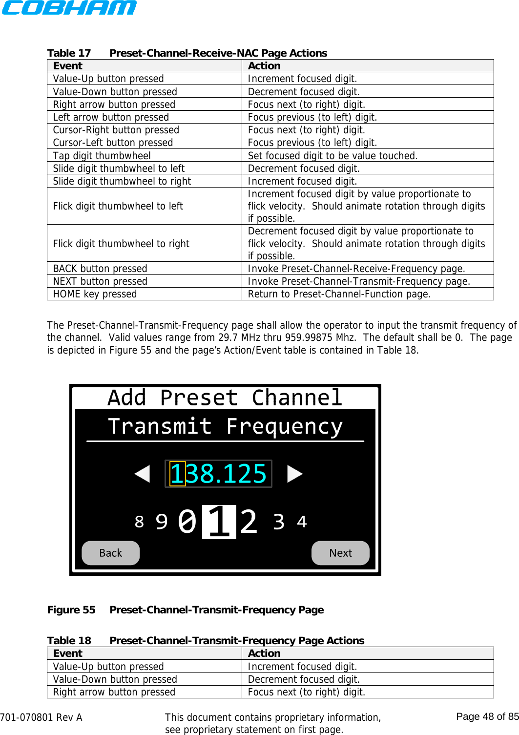    701-070801 Rev A   This document contains proprietary information, see proprietary statement on first page.  Page 48 of 85   Table 17  Preset-Channel-Receive-NAC Page Actions Event  Action Value-Up button pressed  Increment focused digit. Value-Down button pressed  Decrement focused digit. Right arrow button pressed  Focus next (to right) digit. Left arrow button pressed  Focus previous (to left) digit. Cursor-Right button pressed  Focus next (to right) digit. Cursor-Left button pressed  Focus previous (to left) digit. Tap digit thumbwheel  Set focused digit to be value touched. Slide digit thumbwheel to left  Decrement focused digit. Slide digit thumbwheel to right  Increment focused digit. Flick digit thumbwheel to left  Increment focused digit by value proportionate to flick velocity.  Should animate rotation through digits if possible. Flick digit thumbwheel to right  Decrement focused digit by value proportionate to flick velocity.  Should animate rotation through digits if possible. BACK button pressed  Invoke Preset-Channel-Receive-Frequency page. NEXT button pressed  Invoke Preset-Channel-Transmit-Frequency page. HOME key pressed  Return to Preset-Channel-Function page.  The Preset-Channel-Transmit-Frequency page shall allow the operator to input the transmit frequency of the channel.  Valid values range from 29.7 MHz thru 959.99875 Mhz.  The default shall be 0.  The page is depicted in Figure 55 and the page’s Action/Event table is contained in Table 18.  Figure 55  Preset-Channel-Transmit-Frequency Page  Table 18  Preset-Channel-Transmit-Frequency Page Actions Event  Action Value-Up button pressed  Increment focused digit. Value-Down button pressed  Decrement focused digit. Right arrow button pressed  Focus next (to right) digit. 