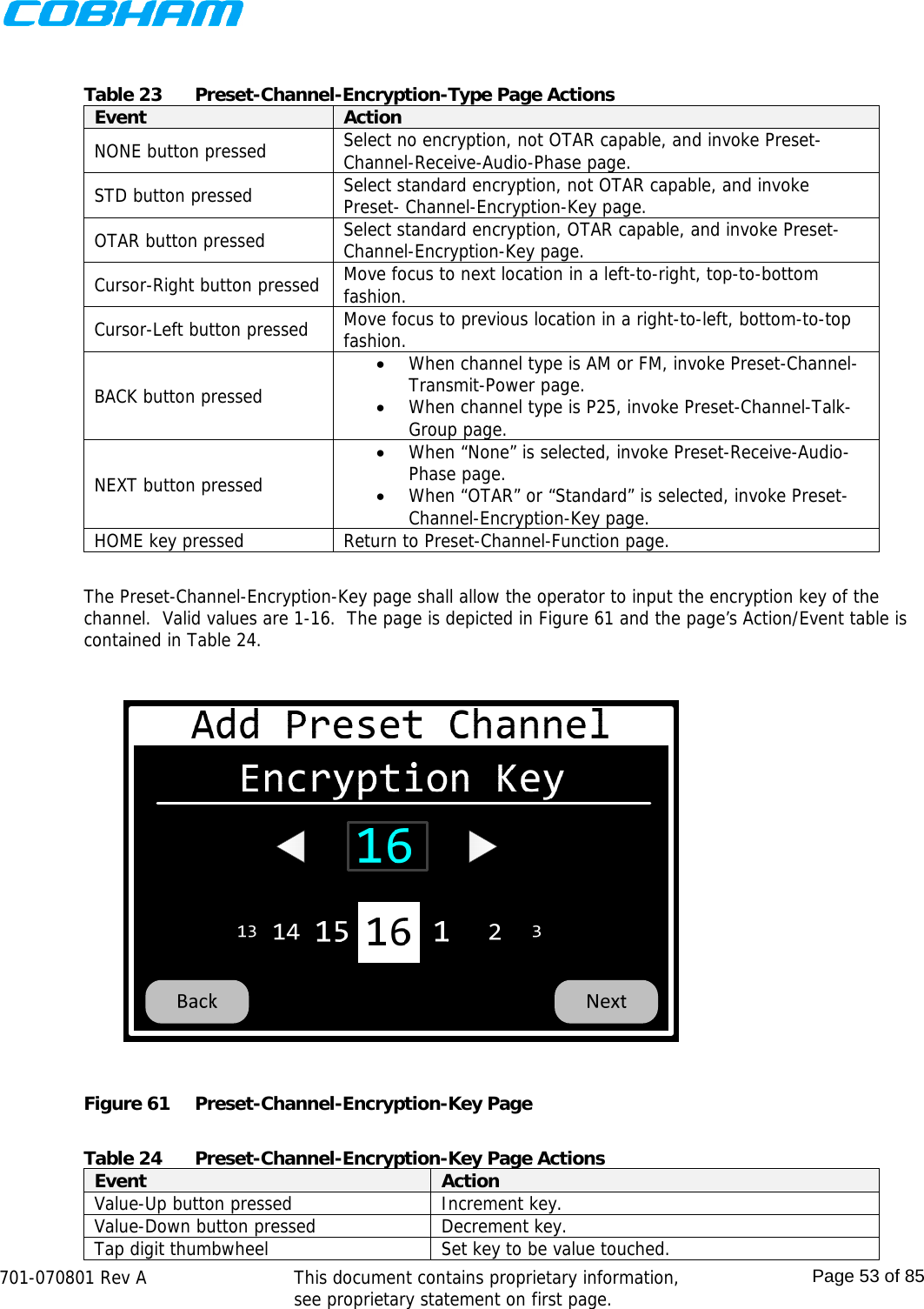    701-070801 Rev A   This document contains proprietary information, see proprietary statement on first page.  Page 53 of 85   Table 23  Preset-Channel-Encryption-Type Page Actions Event  Action NONE button pressed  Select no encryption, not OTAR capable, and invoke Preset-Channel-Receive-Audio-Phase page. STD button pressed  Select standard encryption, not OTAR capable, and invoke Preset- Channel-Encryption-Key page. OTAR button pressed  Select standard encryption, OTAR capable, and invoke Preset- Channel-Encryption-Key page. Cursor-Right button pressed  Move focus to next location in a left-to-right, top-to-bottom fashion. Cursor-Left button pressed  Move focus to previous location in a right-to-left, bottom-to-top fashion. BACK button pressed  When channel type is AM or FM, invoke Preset-Channel-Transmit-Power page.  When channel type is P25, invoke Preset-Channel-Talk-Group page. NEXT button pressed  When “None” is selected, invoke Preset-Receive-Audio-Phase page.  When “OTAR” or “Standard” is selected, invoke Preset-Channel-Encryption-Key page. HOME key pressed  Return to Preset-Channel-Function page.  The Preset-Channel-Encryption-Key page shall allow the operator to input the encryption key of the channel.  Valid values are 1-16.  The page is depicted in Figure 61 and the page’s Action/Event table is contained in Table 24.  Figure 61  Preset-Channel-Encryption-Key Page  Table 24  Preset-Channel-Encryption-Key Page Actions Event  Action Value-Up button pressed  Increment key. Value-Down button pressed  Decrement key. Tap digit thumbwheel  Set key to be value touched. 