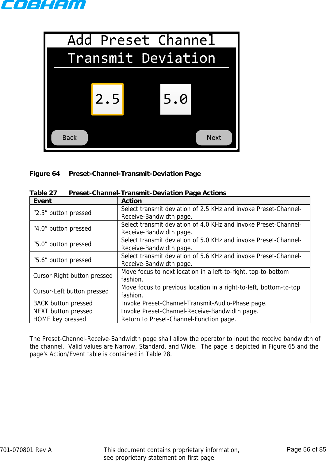    701-070801 Rev A   This document contains proprietary information, see proprietary statement on first page.  Page 56 of 85   Figure 64  Preset-Channel-Transmit-Deviation Page  Table 27  Preset-Channel-Transmit-Deviation Page Actions Event  Action “2.5” button pressed  Select transmit deviation of 2.5 KHz and invoke Preset-Channel-Receive-Bandwidth page. “4.0” button pressed  Select transmit deviation of 4.0 KHz and invoke Preset-Channel-Receive-Bandwidth page. “5.0” button pressed  Select transmit deviation of 5.0 KHz and invoke Preset-Channel-Receive-Bandwidth page. “5.6” button pressed  Select transmit deviation of 5.6 KHz and invoke Preset-Channel-Receive-Bandwidth page. Cursor-Right button pressed  Move focus to next location in a left-to-right, top-to-bottom fashion. Cursor-Left button pressed  Move focus to previous location in a right-to-left, bottom-to-top fashion. BACK button pressed  Invoke Preset-Channel-Transmit-Audio-Phase page. NEXT button pressed  Invoke Preset-Channel-Receive-Bandwidth page. HOME key pressed  Return to Preset-Channel-Function page.  The Preset-Channel-Receive-Bandwidth page shall allow the operator to input the receive bandwidth of the channel.  Valid values are Narrow, Standard, and Wide.  The page is depicted in Figure 65 and the page’s Action/Event table is contained in Table 28. 