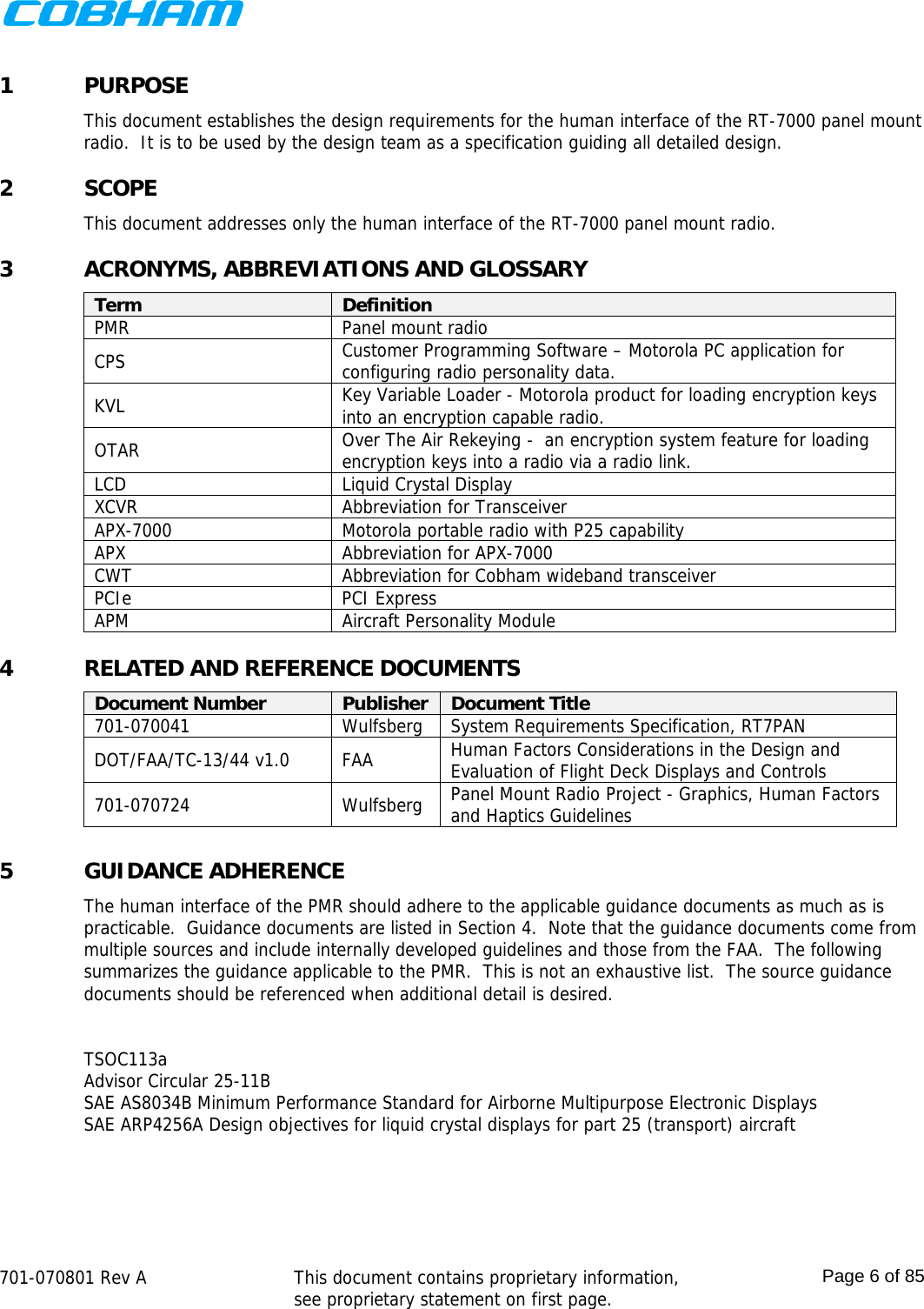    701-070801 Rev A   This document contains proprietary information, see proprietary statement on first page.  Page 6 of 85  1 PURPOSE This document establishes the design requirements for the human interface of the RT-7000 panel mount radio.  It is to be used by the design team as a specification guiding all detailed design. 2 SCOPE This document addresses only the human interface of the RT-7000 panel mount radio. 3 ACRONYMS, ABBREVIATIONS AND GLOSSARY Term  Definition PMR Panel mount radio CPS  Customer Programming Software – Motorola PC application for configuring radio personality data. KVL  Key Variable Loader - Motorola product for loading encryption keys into an encryption capable radio. OTAR  Over The Air Rekeying -  an encryption system feature for loading encryption keys into a radio via a radio link. LCD  Liquid Crystal Display XCVR  Abbreviation for Transceiver APX-7000  Motorola portable radio with P25 capability APX  Abbreviation for APX-7000 CWT  Abbreviation for Cobham wideband transceiver PCIe PCI Express APM  Aircraft Personality Module 4 RELATED AND REFERENCE DOCUMENTS Document Number  Publisher  Document Title 701-070041  Wulfsberg  System Requirements Specification, RT7PAN DOT/FAA/TC-13/44 v1.0  FAA  Human Factors Considerations in the Design and Evaluation of Flight Deck Displays and Controls 701-070724 Wulfsberg Panel Mount Radio Project - Graphics, Human Factors and Haptics Guidelines  5 GUIDANCE ADHERENCE The human interface of the PMR should adhere to the applicable guidance documents as much as is practicable.  Guidance documents are listed in Section 4.  Note that the guidance documents come from multiple sources and include internally developed guidelines and those from the FAA.  The following summarizes the guidance applicable to the PMR.  This is not an exhaustive list.  The source guidance documents should be referenced when additional detail is desired.  TSOC113a Advisor Circular 25-11B SAE AS8034B Minimum Performance Standard for Airborne Multipurpose Electronic Displays SAE ARP4256A Design objectives for liquid crystal displays for part 25 (transport) aircraft   