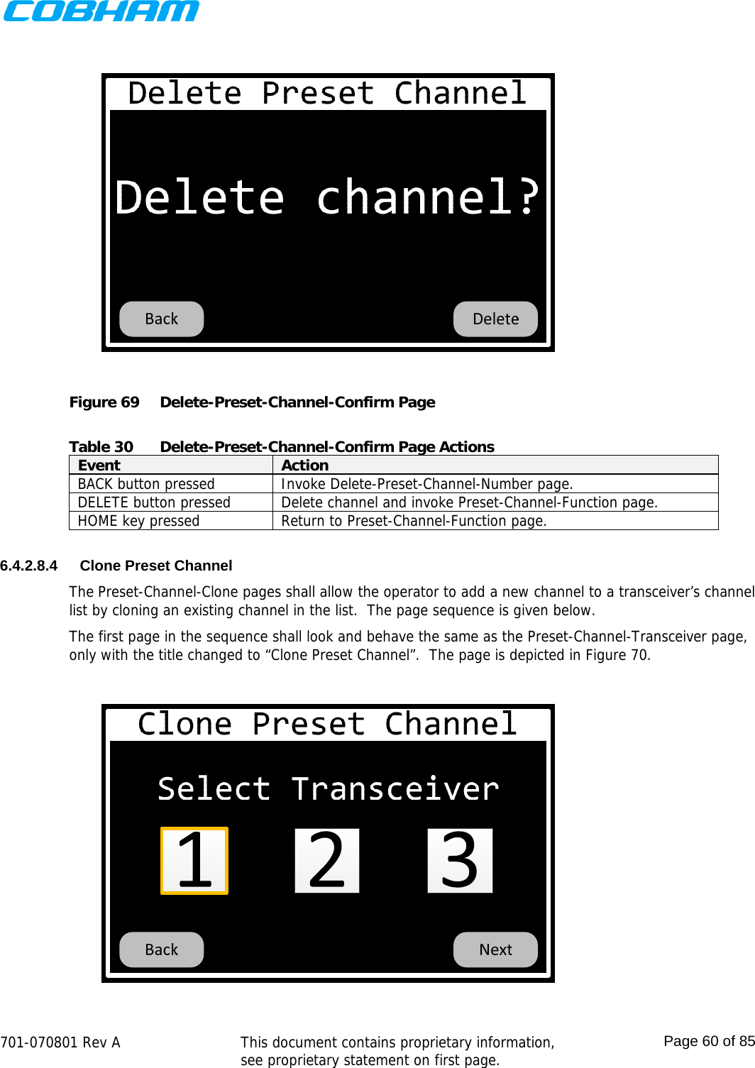    701-070801 Rev A   This document contains proprietary information, see proprietary statement on first page.  Page 60 of 85   Figure 69  Delete-Preset-Channel-Confirm Page  Table 30  Delete-Preset-Channel-Confirm Page Actions Event  Action BACK button pressed  Invoke Delete-Preset-Channel-Number page. DELETE button pressed  Delete channel and invoke Preset-Channel-Function page. HOME key pressed  Return to Preset-Channel-Function page.  6.4.2.8.4  Clone Preset Channel The Preset-Channel-Clone pages shall allow the operator to add a new channel to a transceiver’s channel list by cloning an existing channel in the list.  The page sequence is given below. The first page in the sequence shall look and behave the same as the Preset-Channel-Transceiver page, only with the title changed to “Clone Preset Channel”.  The page is depicted in Figure 70.  