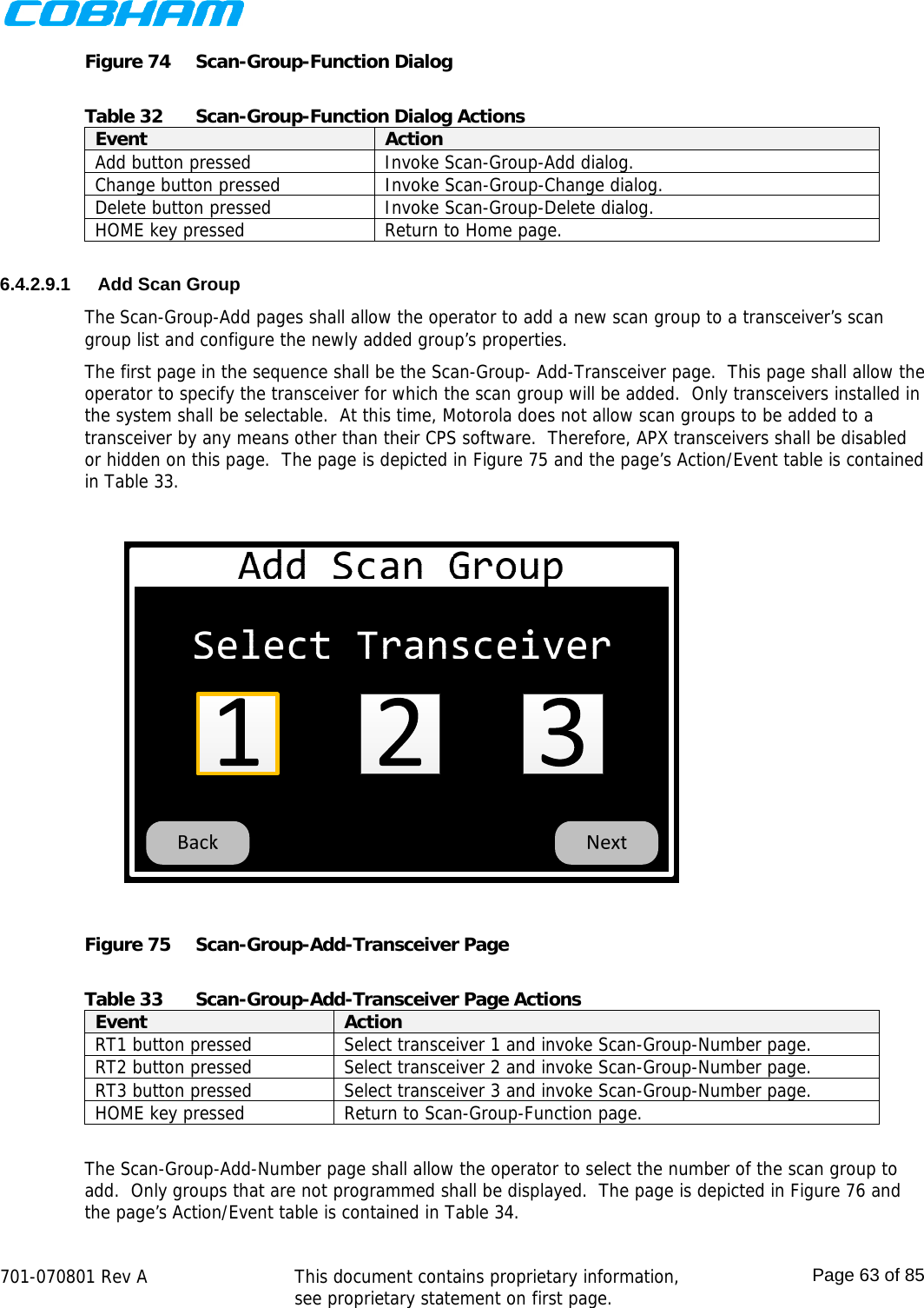    701-070801 Rev A   This document contains proprietary information, see proprietary statement on first page.  Page 63 of 85  Figure 74  Scan-Group-Function Dialog  Table 32  Scan-Group-Function Dialog Actions Event  Action Add button pressed  Invoke Scan-Group-Add dialog. Change button pressed  Invoke Scan-Group-Change dialog. Delete button pressed  Invoke Scan-Group-Delete dialog. HOME key pressed  Return to Home page.  6.4.2.9.1  Add Scan Group The Scan-Group-Add pages shall allow the operator to add a new scan group to a transceiver’s scan group list and configure the newly added group’s properties.  The first page in the sequence shall be the Scan-Group- Add-Transceiver page.  This page shall allow the operator to specify the transceiver for which the scan group will be added.  Only transceivers installed in the system shall be selectable.  At this time, Motorola does not allow scan groups to be added to a transceiver by any means other than their CPS software.  Therefore, APX transceivers shall be disabled or hidden on this page.  The page is depicted in Figure 75 and the page’s Action/Event table is contained in Table 33.  Figure 75  Scan-Group-Add-Transceiver Page  Table 33  Scan-Group-Add-Transceiver Page Actions Event  Action RT1 button pressed  Select transceiver 1 and invoke Scan-Group-Number page. RT2 button pressed  Select transceiver 2 and invoke Scan-Group-Number page. RT3 button pressed  Select transceiver 3 and invoke Scan-Group-Number page. HOME key pressed  Return to Scan-Group-Function page.  The Scan-Group-Add-Number page shall allow the operator to select the number of the scan group to add.  Only groups that are not programmed shall be displayed.  The page is depicted in Figure 76 and the page’s Action/Event table is contained in Table 34. 