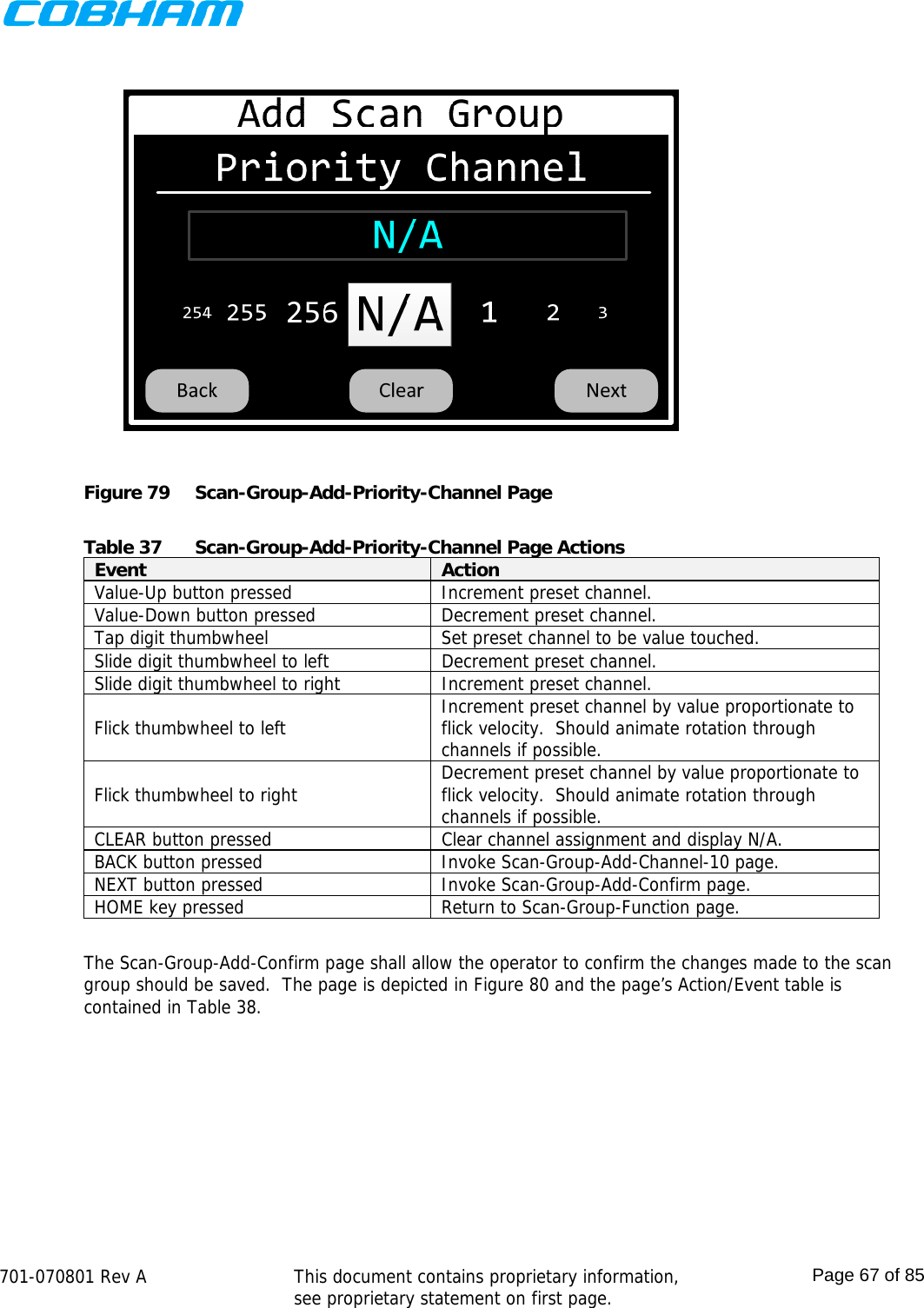    701-070801 Rev A   This document contains proprietary information, see proprietary statement on first page.  Page 67 of 85   Figure 79  Scan-Group-Add-Priority-Channel Page  Table 37  Scan-Group-Add-Priority-Channel Page Actions Event  Action Value-Up button pressed  Increment preset channel. Value-Down button pressed  Decrement preset channel. Tap digit thumbwheel  Set preset channel to be value touched. Slide digit thumbwheel to left  Decrement preset channel. Slide digit thumbwheel to right  Increment preset channel. Flick thumbwheel to left  Increment preset channel by value proportionate to flick velocity.  Should animate rotation through channels if possible. Flick thumbwheel to right  Decrement preset channel by value proportionate to flick velocity.  Should animate rotation through channels if possible. CLEAR button pressed  Clear channel assignment and display N/A. BACK button pressed  Invoke Scan-Group-Add-Channel-10 page. NEXT button pressed  Invoke Scan-Group-Add-Confirm page. HOME key pressed  Return to Scan-Group-Function page.  The Scan-Group-Add-Confirm page shall allow the operator to confirm the changes made to the scan group should be saved.  The page is depicted in Figure 80 and the page’s Action/Event table is contained in Table 38. 