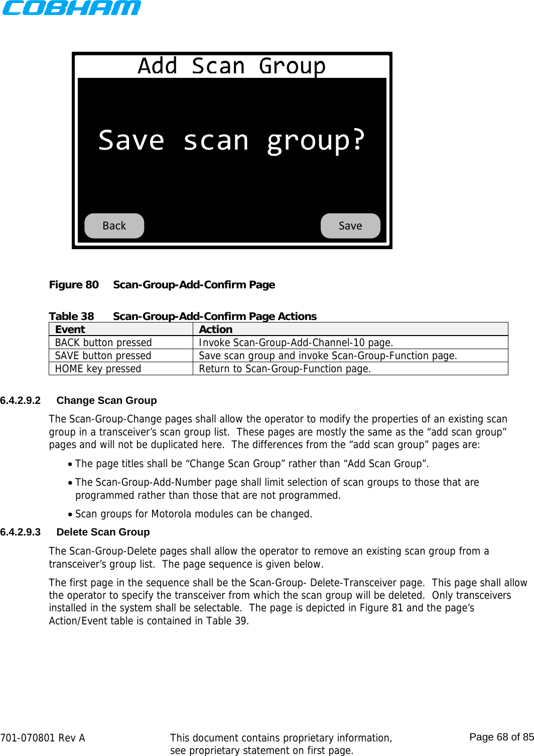    701-070801 Rev A   This document contains proprietary information, see proprietary statement on first page.  Page 68 of 85   Figure 80  Scan-Group-Add-Confirm Page  Table 38  Scan-Group-Add-Confirm Page Actions Event  Action BACK button pressed  Invoke Scan-Group-Add-Channel-10 page. SAVE button pressed  Save scan group and invoke Scan-Group-Function page. HOME key pressed  Return to Scan-Group-Function page.  6.4.2.9.2  Change Scan Group The Scan-Group-Change pages shall allow the operator to modify the properties of an existing scan group in a transceiver’s scan group list.  These pages are mostly the same as the “add scan group” pages and will not be duplicated here.  The differences from the “add scan group” pages are:   The page titles shall be “Change Scan Group” rather than “Add Scan Group”.  The Scan-Group-Add-Number page shall limit selection of scan groups to those that are programmed rather than those that are not programmed.  Scan groups for Motorola modules can be changed. 6.4.2.9.3 Delete Scan Group The Scan-Group-Delete pages shall allow the operator to remove an existing scan group from a transceiver’s group list.  The page sequence is given below. The first page in the sequence shall be the Scan-Group- Delete-Transceiver page.  This page shall allow the operator to specify the transceiver from which the scan group will be deleted.  Only transceivers installed in the system shall be selectable.  The page is depicted in Figure 81 and the page’s Action/Event table is contained in Table 39. 