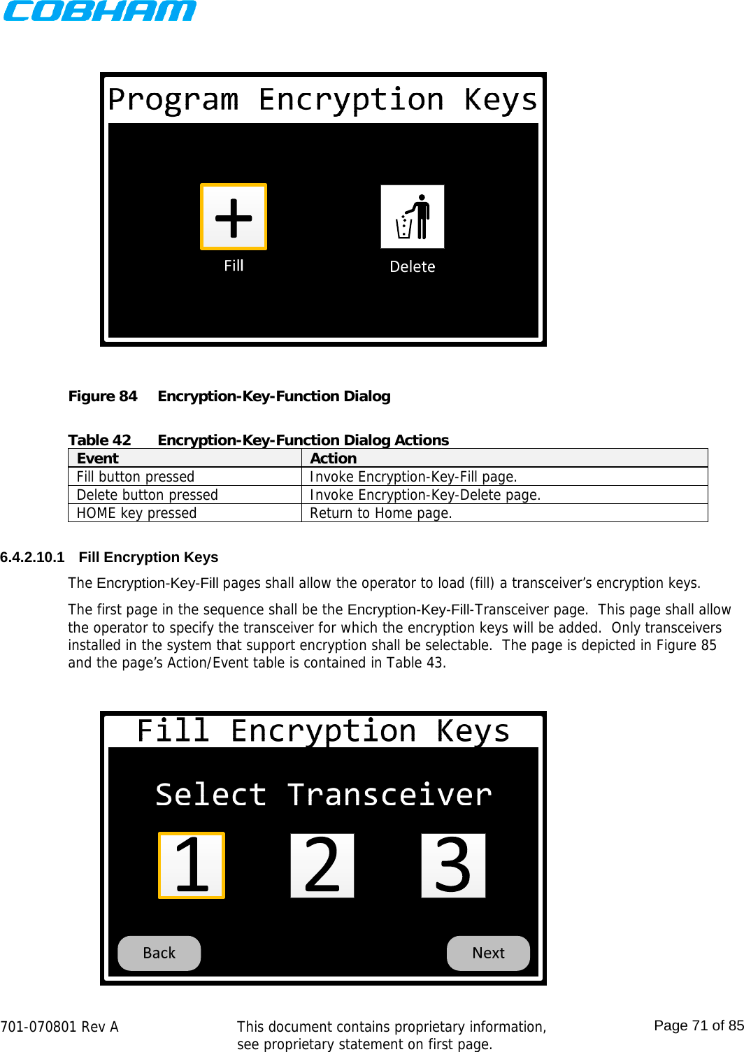   701-070801 Rev A   This document contains proprietary information, see proprietary statement on first page.  Page 71 of 85   Figure 84  Encryption-Key-Function Dialog  Table 42  Encryption-Key-Function Dialog Actions Event  Action Fill button pressed  Invoke Encryption-Key-Fill page. Delete button pressed  Invoke Encryption-Key-Delete page. HOME key pressed  Return to Home page.  6.4.2.10.1  Fill Encryption Keys The Encryption-Key-Fill pages shall allow the operator to load (fill) a transceiver’s encryption keys.  The first page in the sequence shall be the Encryption-Key-Fill-Transceiver page.  This page shall allow the operator to specify the transceiver for which the encryption keys will be added.  Only transceivers installed in the system that support encryption shall be selectable.  The page is depicted in Figure 85 and the page’s Action/Event table is contained in Table 43.  