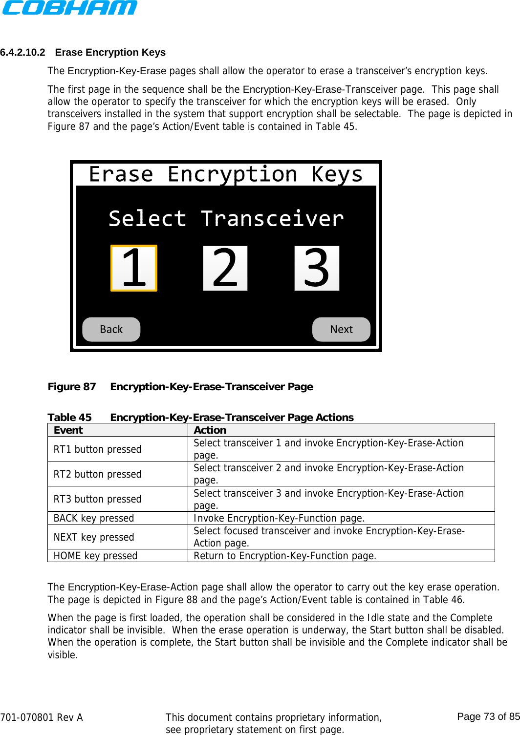    701-070801 Rev A   This document contains proprietary information, see proprietary statement on first page.  Page 73 of 85   6.4.2.10.2  Erase Encryption Keys The Encryption-Key-Erase pages shall allow the operator to erase a transceiver’s encryption keys.  The first page in the sequence shall be the Encryption-Key-Erase-Transceiver page.  This page shall allow the operator to specify the transceiver for which the encryption keys will be erased.  Only transceivers installed in the system that support encryption shall be selectable.  The page is depicted in Figure 87 and the page’s Action/Event table is contained in Table 45.  Figure 87  Encryption-Key-Erase-Transceiver Page  Table 45  Encryption-Key-Erase-Transceiver Page Actions Event  Action RT1 button pressed  Select transceiver 1 and invoke Encryption-Key-Erase-Action page. RT2 button pressed  Select transceiver 2 and invoke Encryption-Key-Erase-Action page. RT3 button pressed  Select transceiver 3 and invoke Encryption-Key-Erase-Action page. BACK key pressed  Invoke Encryption-Key-Function page. NEXT key pressed  Select focused transceiver and invoke Encryption-Key-Erase-Action page. HOME key pressed  Return to Encryption-Key-Function page.  The Encryption-Key-Erase-Action page shall allow the operator to carry out the key erase operation.  The page is depicted in Figure 88 and the page’s Action/Event table is contained in Table 46. When the page is first loaded, the operation shall be considered in the Idle state and the Complete indicator shall be invisible.  When the erase operation is underway, the Start button shall be disabled.  When the operation is complete, the Start button shall be invisible and the Complete indicator shall be visible.  