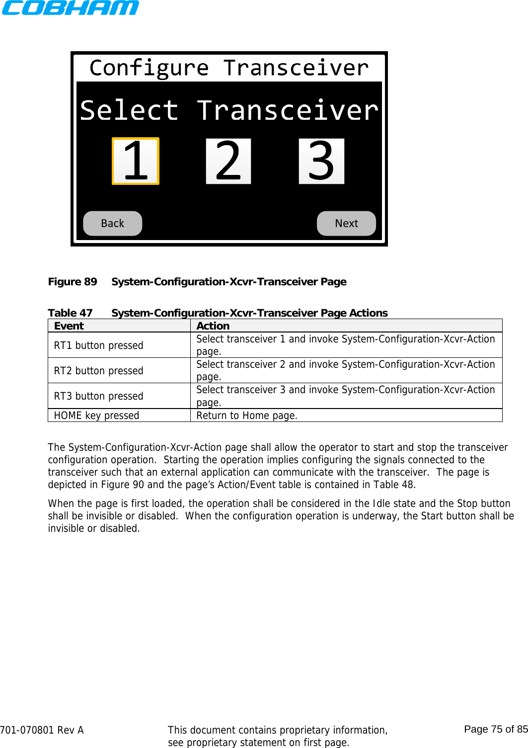    701-070801 Rev A   This document contains proprietary information, see proprietary statement on first page.  Page 75 of 85   Figure 89  System-Configuration-Xcvr-Transceiver Page  Table 47  System-Configuration-Xcvr-Transceiver Page Actions Event  Action RT1 button pressed  Select transceiver 1 and invoke System-Configuration-Xcvr-Action page. RT2 button pressed  Select transceiver 2 and invoke System-Configuration-Xcvr-Action page. RT3 button pressed  Select transceiver 3 and invoke System-Configuration-Xcvr-Action page. HOME key pressed  Return to Home page.  The System-Configuration-Xcvr-Action page shall allow the operator to start and stop the transceiver configuration operation.  Starting the operation implies configuring the signals connected to the transceiver such that an external application can communicate with the transceiver.  The page is depicted in Figure 90 and the page’s Action/Event table is contained in Table 48. When the page is first loaded, the operation shall be considered in the Idle state and the Stop button shall be invisible or disabled.  When the configuration operation is underway, the Start button shall be invisible or disabled. 