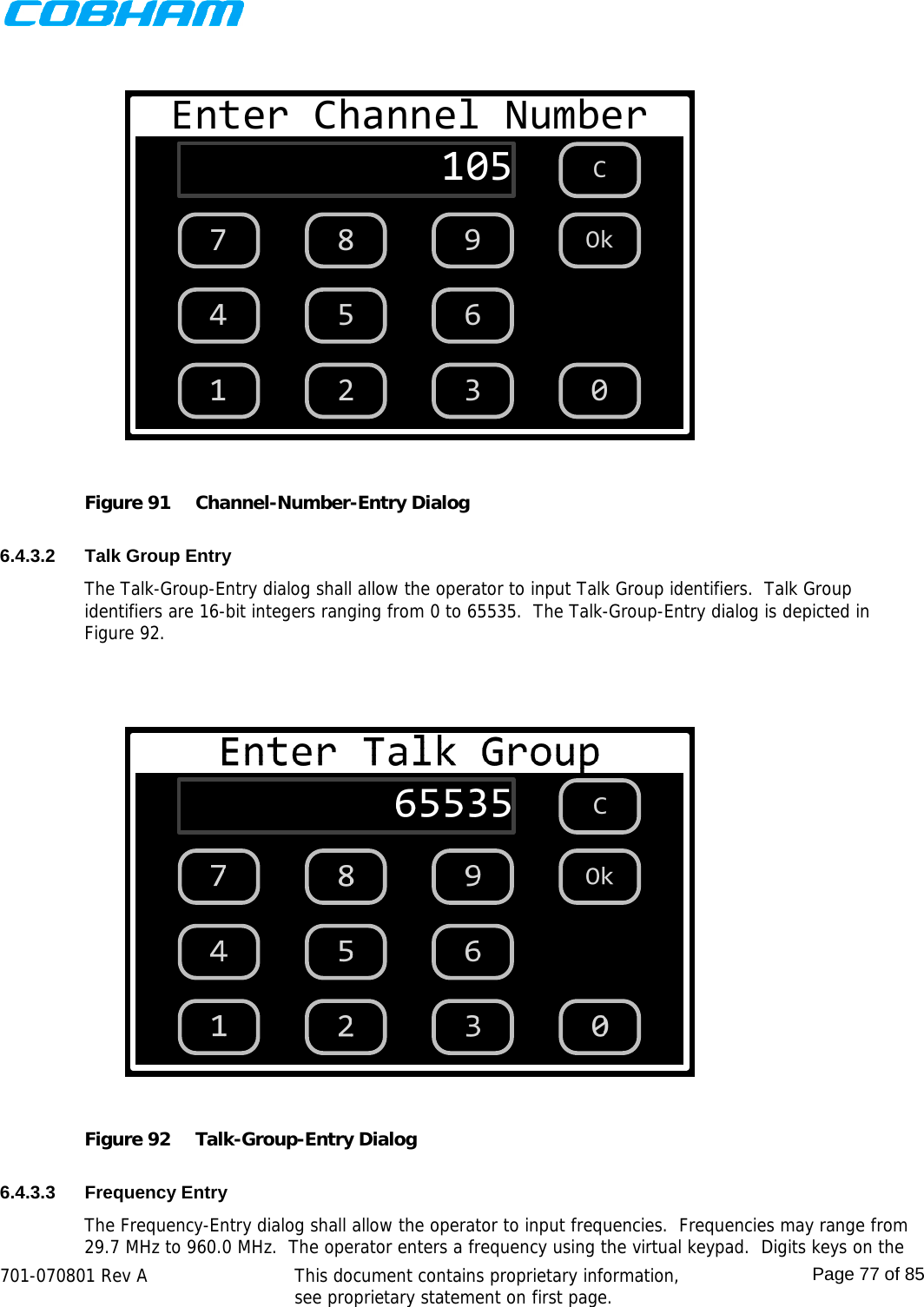    701-070801 Rev A   This document contains proprietary information, see proprietary statement on first page.  Page 77 of 85  Enter Channel Number1051 2 3654987C0Ok Figure 91  Channel-Number-Entry Dialog  6.4.3.2 Talk Group Entry The Talk-Group-Entry dialog shall allow the operator to input Talk Group identifiers.  Talk Group identifiers are 16-bit integers ranging from 0 to 65535.  The Talk-Group-Entry dialog is depicted in Figure 92.   Figure 92  Talk-Group-Entry Dialog  6.4.3.3 Frequency Entry The Frequency-Entry dialog shall allow the operator to input frequencies.  Frequencies may range from 29.7 MHz to 960.0 MHz.  The operator enters a frequency using the virtual keypad.  Digits keys on the 