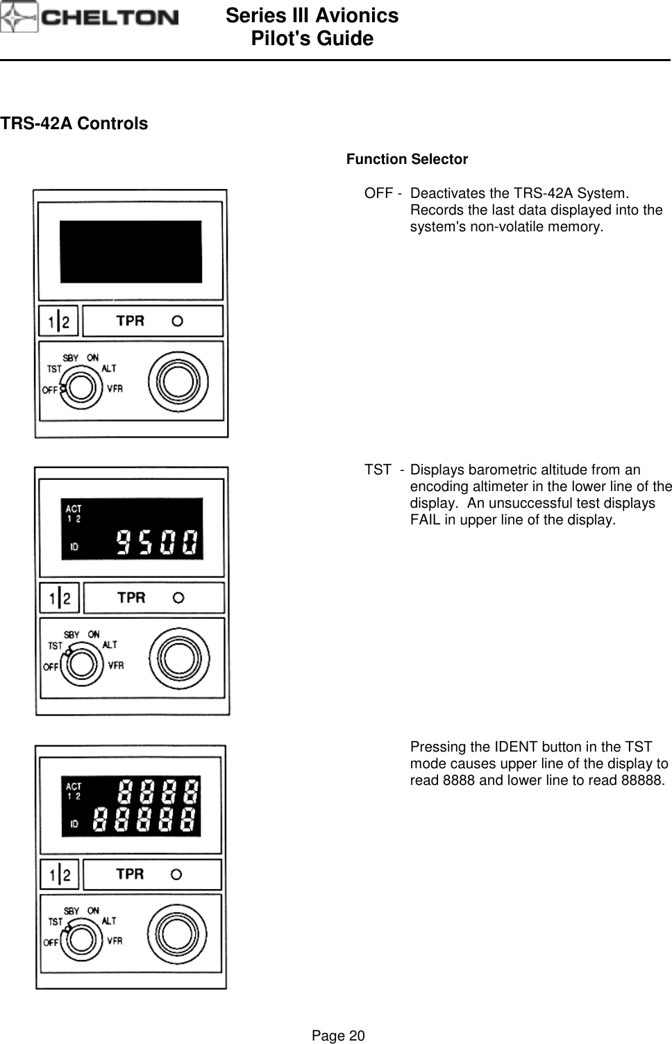 Series III AvionicsPilot&apos;s Guide                                                                                                                                          Page 20TRS-42A ControlsFunction SelectorOFF - Deactivates the TRS-42A System.Records the last data displayed into thesystem&apos;s non-volatile memory.TST  - Displays barometric altitude from anencoding altimeter in the lower line of thedisplay.  An unsuccessful test displaysFAIL in upper line of the display.Pressing the IDENT button in the TSTmode causes upper line of the display toread 8888 and lower line to read 88888.