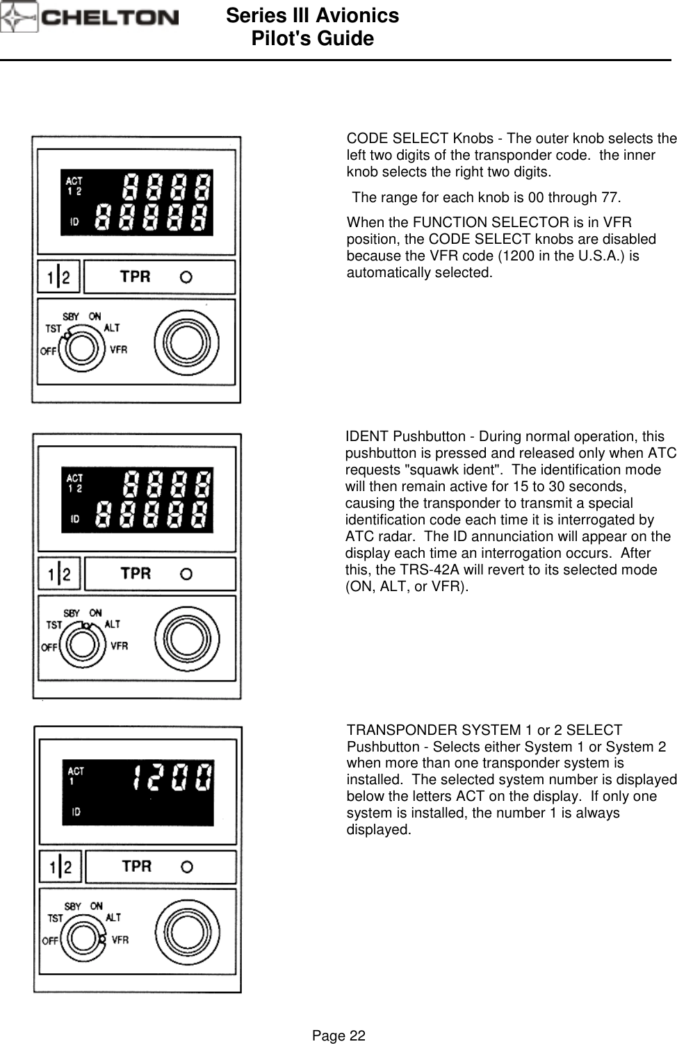 Series III AvionicsPilot&apos;s Guide                                                                                                                                          Page 22CODE SELECT Knobs - The outer knob selects theleft two digits of the transponder code.  the innerknob selects the right two digits.The range for each knob is 00 through 77.When the FUNCTION SELECTOR is in VFRposition, the CODE SELECT knobs are disabledbecause the VFR code (1200 in the U.S.A.) isautomatically selected.IDENT Pushbutton - During normal operation, thispushbutton is pressed and released only when ATCrequests &quot;squawk ident&quot;.  The identification modewill then remain active for 15 to 30 seconds,causing the transponder to transmit a specialidentification code each time it is interrogated byATC radar.  The ID annunciation will appear on thedisplay each time an interrogation occurs.  Afterthis, the TRS-42A will revert to its selected mode(ON, ALT, or VFR).TRANSPONDER SYSTEM 1 or 2 SELECTPushbutton - Selects either System 1 or System 2when more than one transponder system isinstalled.  The selected system number is displayedbelow the letters ACT on the display.  If only onesystem is installed, the number 1 is alwaysdisplayed.