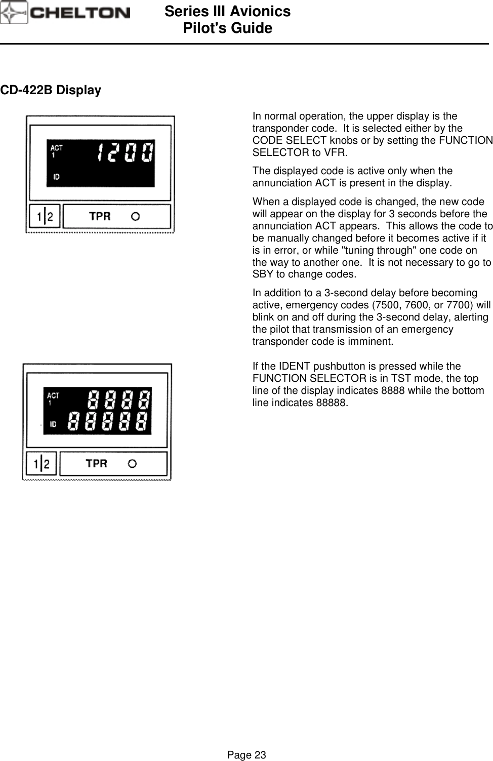 Series III AvionicsPilot&apos;s Guide                                                                                                                                          Page 23CD-422B DisplayIn normal operation, the upper display is thetransponder code.  It is selected either by theCODE SELECT knobs or by setting the FUNCTIONSELECTOR to VFR.The displayed code is active only when theannunciation ACT is present in the display.When a displayed code is changed, the new codewill appear on the display for 3 seconds before theannunciation ACT appears.  This allows the code tobe manually changed before it becomes active if itis in error, or while &quot;tuning through&quot; one code onthe way to another one.  It is not necessary to go toSBY to change codes.In addition to a 3-second delay before becomingactive, emergency codes (7500, 7600, or 7700) willblink on and off during the 3-second delay, alertingthe pilot that transmission of an emergencytransponder code is imminent.If the IDENT pushbutton is pressed while theFUNCTION SELECTOR is in TST mode, the topline of the display indicates 8888 while the bottomline indicates 88888.