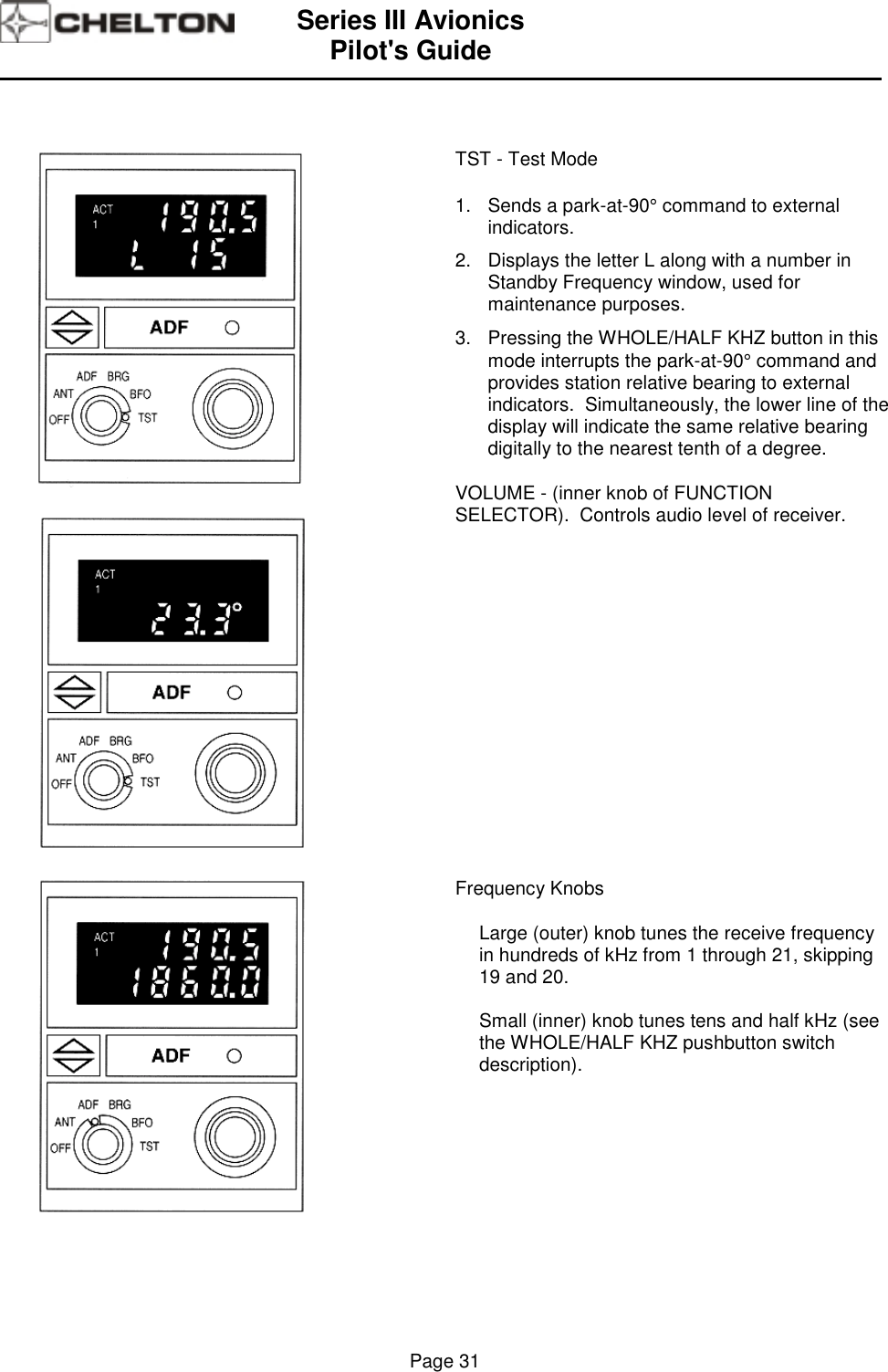 Series III AvionicsPilot&apos;s Guide                                                                                                                                          Page 31TST - Test Mode1.  Sends a park-at-90° command to externalindicators.2.   Displays the letter L along with a number inStandby Frequency window, used formaintenance purposes.3.   Pressing the WHOLE/HALF KHZ button in thismode interrupts the park-at-90° command andprovides station relative bearing to externalindicators.  Simultaneously, the lower line of thedisplay will indicate the same relative bearingdigitally to the nearest tenth of a degree.VOLUME - (inner knob of FUNCTIONSELECTOR).  Controls audio level of receiver.Frequency KnobsLarge (outer) knob tunes the receive frequencyin hundreds of kHz from 1 through 21, skipping19 and 20.Small (inner) knob tunes tens and half kHz (seethe WHOLE/HALF KHZ pushbutton switchdescription).