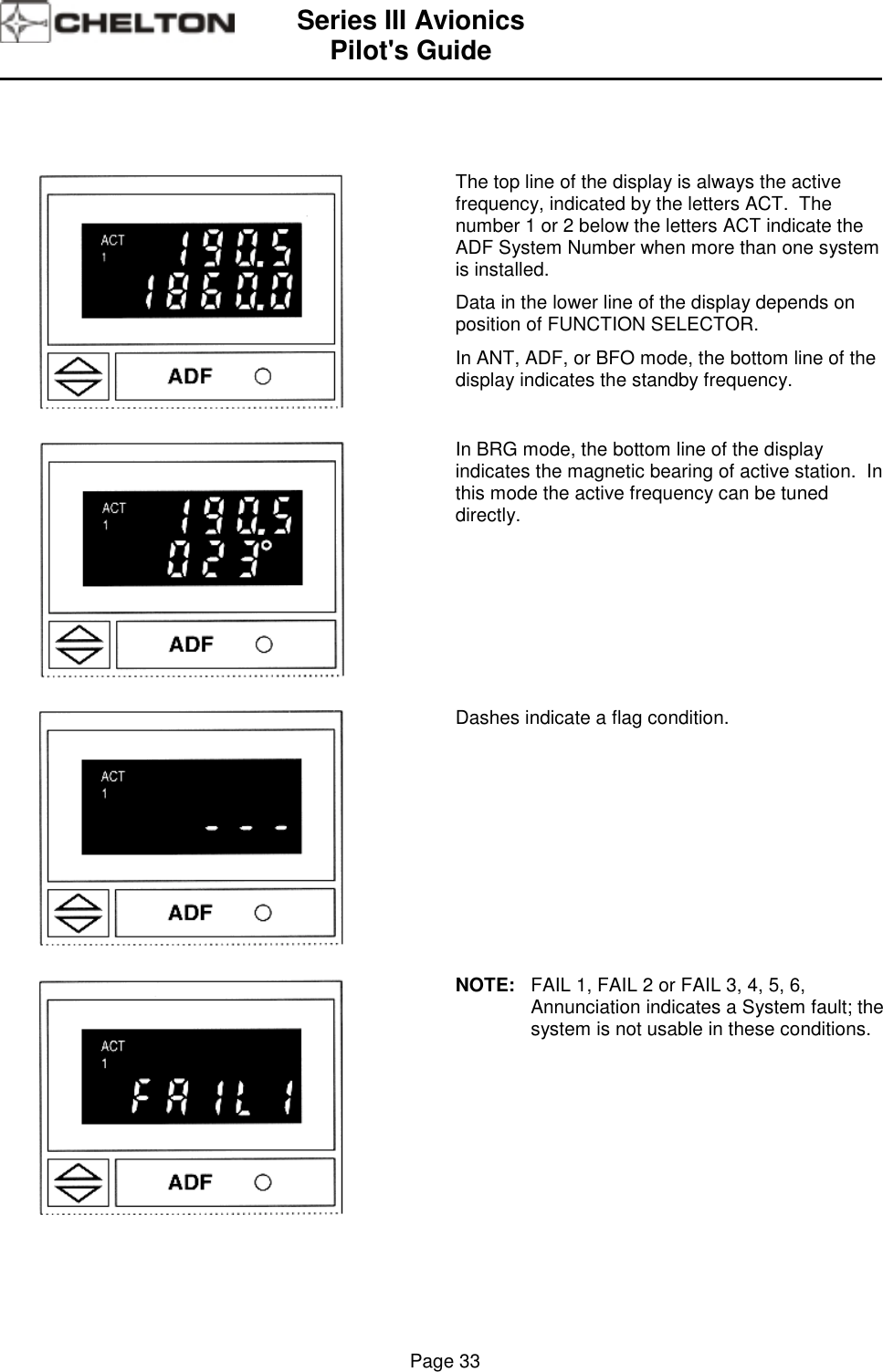 Series III AvionicsPilot&apos;s Guide                                                                                                                                          Page 33The top line of the display is always the activefrequency, indicated by the letters ACT.  Thenumber 1 or 2 below the letters ACT indicate theADF System Number when more than one systemis installed.Data in the lower line of the display depends onposition of FUNCTION SELECTOR.In ANT, ADF, or BFO mode, the bottom line of thedisplay indicates the standby frequency.In BRG mode, the bottom line of the displayindicates the magnetic bearing of active station.  Inthis mode the active frequency can be tuneddirectly.Dashes indicate a flag condition.NOTE: FAIL 1, FAIL 2 or FAIL 3, 4, 5, 6,Annunciation indicates a System fault; thesystem is not usable in these conditions.