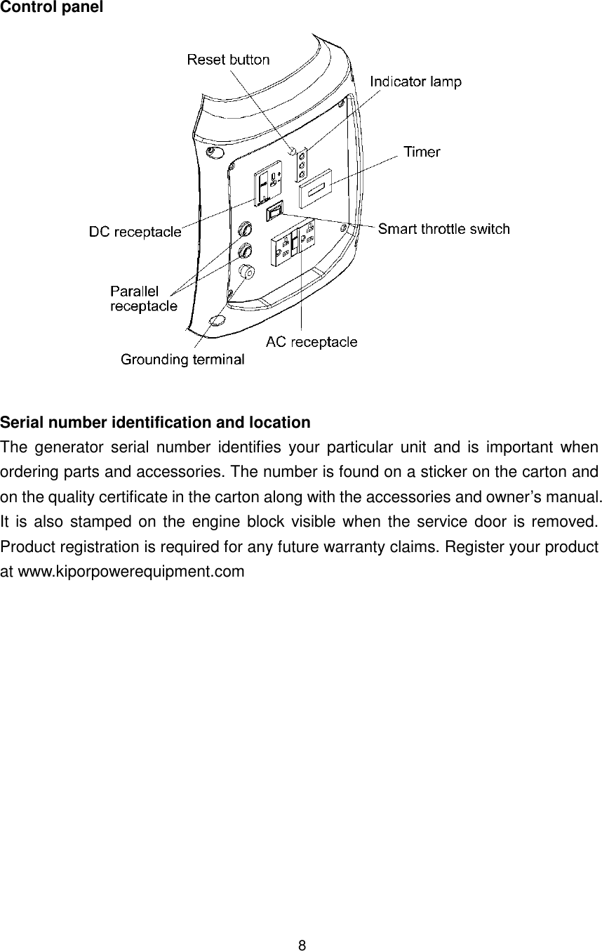 8 Control panel   Serial number identification and location The  generator  serial  number  identifies  your  particular  unit  and  is  important  when ordering parts and accessories. The number is found on a sticker on the carton and on the quality certificate in the carton along with the accessories and owner’s manual. It is also  stamped on the engine block visible when the service door is removed. Product registration is required for any future warranty claims. Register your product at www.kiporpowerequipment.com    