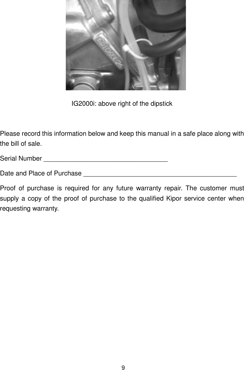         IG2000i: above right of the dipstickPlease record this information below and keep this manual in a safe place along with the bill of sale. Serial Number __________________________________Date and Place of Purchase __________________________________________Proof  of  purchase  is  required  for  any  future  warranty  repair.  The  customer  must supply a copy of the proof of purchase to the qualified Kipor srequesting warranty.   9 IG2000i: above right of the dipstick  Please record this information below and keep this manual in a safe place along with Number __________________________________ Date and Place of Purchase __________________________________________Proof  of  purchase  is  required  for  any  future  warranty  repair.  The  customer  must supply a copy of the proof of purchase to the qualified Kipor service center when Please record this information below and keep this manual in a safe place along with Date and Place of Purchase __________________________________________ Proof  of  purchase  is  required  for  any  future  warranty  repair.  The  customer  must ervice center when 