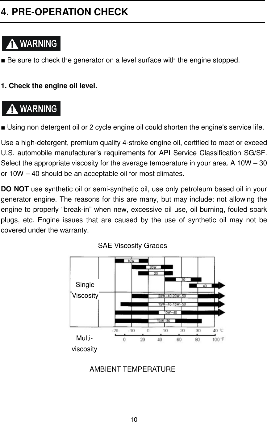 4. PRE-OPERATION CHECK  ■ Be sure to check the generator on a level surface with the engine stopped. 1. Check the engine oil level.   ■ Using non detergent oil or 2 cycle engine oil could shorten the engine&apos;s Use a high-detergent, premium quality 4U.S. automobile manufacturer&apos;s requirements for API Service Classification SG/SF. Select the appropriate viscosity for the average temperature in your or 10W – 40 should be an acceptable oil for most climates. DO NOT use synthetic oil or semigenerator engine. The reasons for this are many, but may include: not allowing the engine to properly “breakplugs,  etc.  Engine  issues  that  are  caused  by  the  use  of  synthetic  oil  may  not  be covered under the warranty.       Single ViscosityMultiviscosity10 OPERATION CHECK  Be sure to check the generator on a level surface with the engine stopped.1. Check the engine oil level.  Using non detergent oil or 2 cycle engine oil could shorten the engine&apos;s detergent, premium quality 4-stroke engine oil, certified to meet or exceed U.S. automobile manufacturer&apos;s requirements for API Service Classification SG/SF. Select the appropriate viscosity for the average temperature in your area.40 should be an acceptable oil for most climates.  use synthetic oil or semi-synthetic oil, use only petroleum based oil in your generator engine. The reasons for this are many, but may include: not allowing the roperly “break-in” when new, excessive oil use, oil burning, fouled spark plugs,  etc.  Engine  issues  that  are  caused  by  the  use  of  synthetic  oil  may  not  be covered under the warranty. SAE Viscosity Grades  AMBIENT TEMPERATURE  Single Viscosity Multi- viscosity  Be sure to check the generator on a level surface with the engine stopped.  Using non detergent oil or 2 cycle engine oil could shorten the engine&apos;s service life. stroke engine oil, certified to meet or exceed U.S. automobile manufacturer&apos;s requirements for API Service Classification SG/SF. area. A 10W – 30 synthetic oil, use only petroleum based oil in your generator engine. The reasons for this are many, but may include: not allowing the in” when new, excessive oil use, oil burning, fouled spark plugs,  etc.  Engine  issues  that  are  caused  by  the  use  of  synthetic  oil  may  not  be 