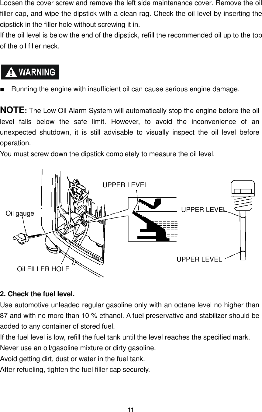 11 Loosen the cover screw and remove the left side maintenance cover. Remove the oil filler cap, and wipe the dipstick with a clean rag. Check the oil level by inserting the dipstick in the filler hole without screwing it in. If the oil level is below the end of the dipstick, refill the recommended oil up to the top of the oil filler neck.    ■    Running the engine with insufficient oil can cause serious engine damage.  NOTE: The Low Oil Alarm System will automatically stop the engine before the oil level  falls  below  the  safe  limit.  However,  to  avoid  the  inconvenience  of  an unexpected  shutdown,  it  is  still  advisable  to  visually  inspect  the  oil  level  before operation. You must screw down the dipstick completely to measure the oil level.             2. Check the fuel level. Use automotive unleaded regular gasoline only with an octane level no higher than 87 and with no more than 10 % ethanol. A fuel preservative and stabilizer should be added to any container of stored fuel. If the fuel level is low, refill the fuel tank until the level reaches the specified mark. Never use an oil/gasoline mixture or dirty gasoline. Avoid getting dirt, dust or water in the fuel tank. After refueling, tighten the fuel filler cap securely.   Oil gauge Oil FILLER HOLE UPPER LEVEL UPPER LEVEL UPPER LEVEL 