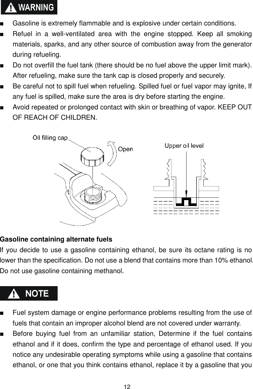 12    ■  Gasoline is extremely flammable and is explosive under certain conditions. ■  Refuel  in  a  well-ventilated  area  with  the  engine  stopped.  Keep  all  smoking materials, sparks, and any other source of combustion away from the generator during refueling. ■  Do not overfill the fuel tank (there should be no fuel above the upper limit mark). After refueling, make sure the tank cap is closed properly and securely. ■  Be careful not to spill fuel when refueling. Spilled fuel or fuel vapor may ignite, If any fuel is spilled, make sure the area is dry before starting the engine. ■  Avoid repeated or prolonged contact with skin or breathing of vapor. KEEP OUT OF REACH OF CHILDREN.   Gasoline containing alternate fuels If you decide to use a gasoline containing ethanol, be sure its octane rating is no lower than the specification. Do not use a blend that contains more than 10% ethanol. Do not use gasoline containing methanol.    ■  Fuel system damage or engine performance problems resulting from the use of fuels that contain an improper alcohol blend are not covered under warranty.   ■  Before  buying  fuel  from  an  unfamiliar  station,  Determine  if  the  fuel  contains ethanol and if it does, confirm the type and percentage of ethanol used. If you notice any undesirable operating symptoms while using a gasoline that contains ethanol, or one that you think contains ethanol, replace it by a gasoline that you 