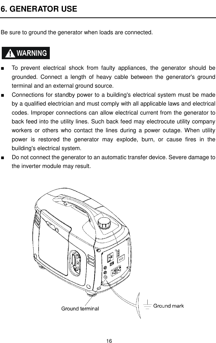 16 6. GENERATOR USE  Be sure to ground the generator when loads are connected.    ■  To  prevent  electrical  shock  from  faulty  appliances,  the  generator  should  be grounded.  Connect  a  length  of  heavy  cable  between  the  generator&apos;s  ground terminal and an external ground source. ■  Connections for standby power to a building&apos;s electrical system must be made by a qualified electrician and must comply with all applicable laws and electrical codes. Improper connections can allow electrical current from the generator to back feed into the utility lines. Such back feed may electrocute utility company workers  or  others  who  contact  the  lines  during  a  power  outage. When utility power  is  restored  the  generator  may  explode,  burn,  or  cause  fires  in  the building&apos;s electrical system. ■  Do not connect the generator to an automatic transfer device. Severe damage to the inverter module may result.       