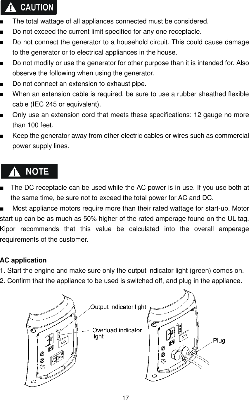 17  ■  The total wattage of all appliances connected must be considered. ■    Do not exceed the current limit specified for any one receptacle. ■  Do not connect the generator to a household circuit. This could cause damage to the generator or to electrical appliances in the house. ■  Do not modify or use the generator for other purpose than it is intended for. Also observe the following when using the generator. ■  Do not connect an extension to exhaust pipe. ■  When an extension cable is required, be sure to use a rubber sheathed flexible cable (IEC 245 or equivalent). ■  Only use an extension cord that meets these specifications: 12 gauge no more than 100 feet. ■  Keep the generator away from other electric cables or wires such as commercial power supply lines.      ■  The DC receptacle can be used while the AC power is in use. If you use both at the same time, be sure not to exceed the total power for AC and DC. ■  Most appliance motors require more than their rated wattage for start-up. Motor start up can be as much as 50% higher of the rated amperage found on the UL tag. Kipor  recommends  that  this  value  be  calculated  into  the  overall  amperage requirements of the customer.  AC application 1. Start the engine and make sure only the output indicator light (green) comes on. 2. Confirm that the appliance to be used is switched off, and plug in the appliance.  