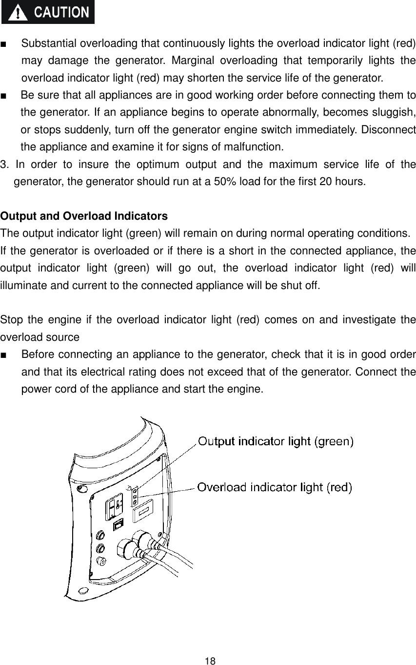 18   ■  Substantial overloading that continuously lights the overload indicator light (red) may  damage  the  generator.  Marginal  overloading  that  temporarily  lights  the overload indicator light (red) may shorten the service life of the generator. ■  Be sure that all appliances are in good working order before connecting them to the generator. If an appliance begins to operate abnormally, becomes sluggish, or stops suddenly, turn off the generator engine switch immediately. Disconnect the appliance and examine it for signs of malfunction. 3.  In  order  to  insure  the  optimum  output  and  the  maximum  service  life  of  the generator, the generator should run at a 50% load for the first 20 hours.  Output and Overload Indicators   The output indicator light (green) will remain on during normal operating conditions. If the generator is overloaded or if there is a short in the connected appliance, the output  indicator  light  (green)  will  go  out,  the  overload  indicator  light  (red)  will illuminate and current to the connected appliance will be shut off.  Stop the engine if the overload indicator  light (red) comes on and  investigate  the overload source ■  Before connecting an appliance to the generator, check that it is in good order and that its electrical rating does not exceed that of the generator. Connect the power cord of the appliance and start the engine.     