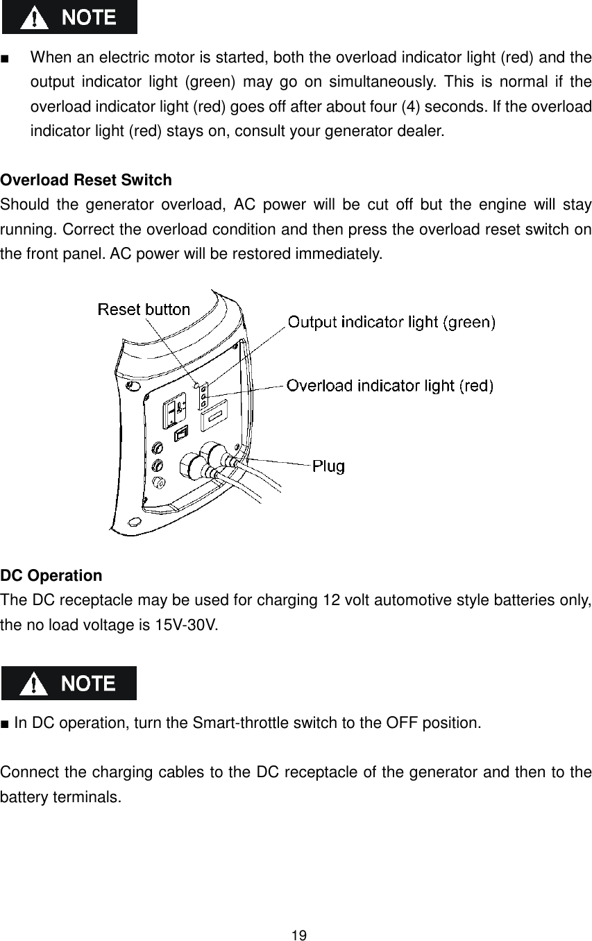 19   ■  When an electric motor is started, both the overload indicator light (red) and the output  indicator light  (green) may go  on  simultaneously. This is normal  if  the overload indicator light (red) goes off after about four (4) seconds. If the overload indicator light (red) stays on, consult your generator dealer.  Overload Reset Switch Should  the  generator  overload,  AC  power  will  be  cut  off  but  the  engine  will  stay running. Correct the overload condition and then press the overload reset switch on the front panel. AC power will be restored immediately.    DC Operation The DC receptacle may be used for charging 12 volt automotive style batteries only, the no load voltage is 15V-30V.      ■ In DC operation, turn the Smart-throttle switch to the OFF position.  Connect the charging cables to the DC receptacle of the generator and then to the battery terminals. 