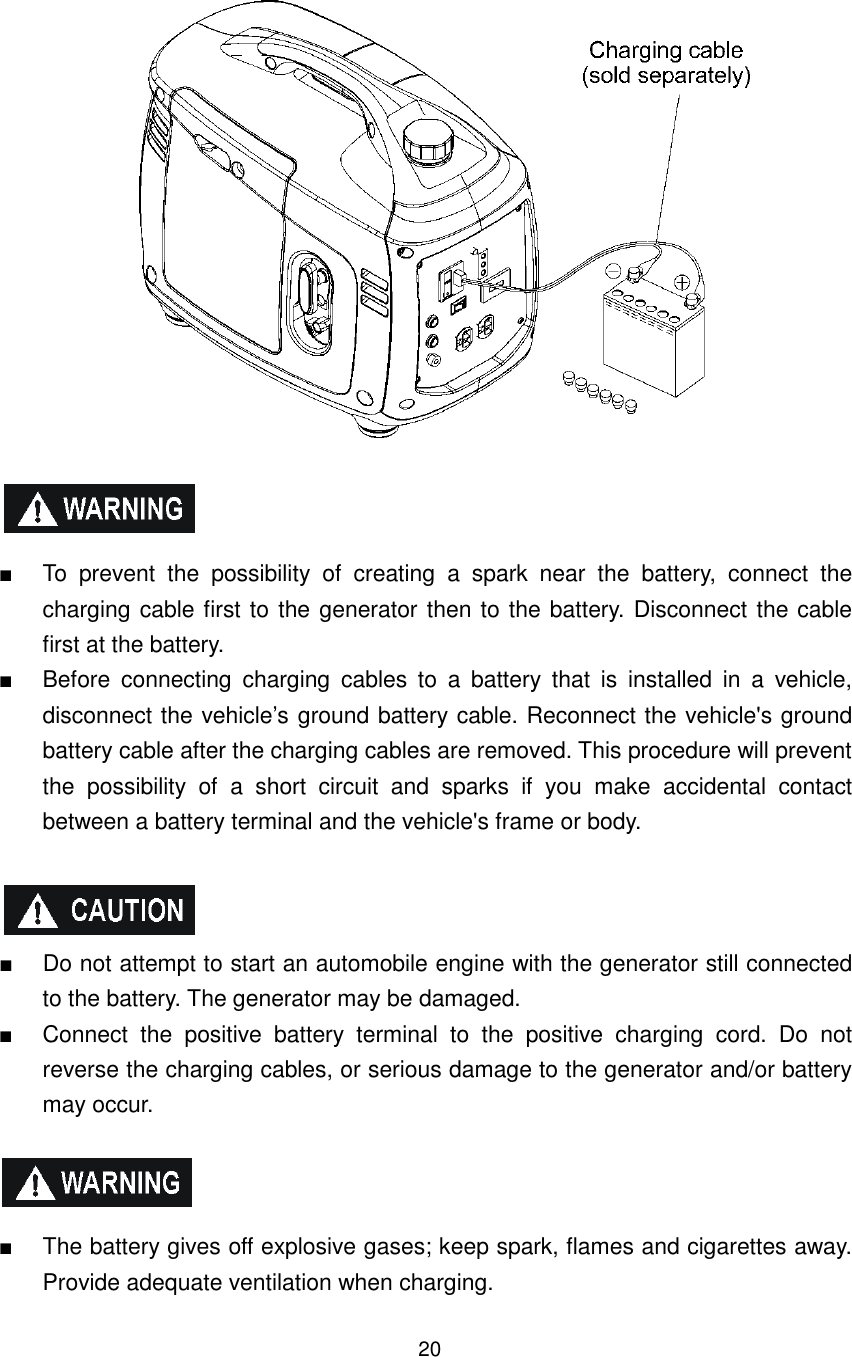 20     ■  To  prevent  the  possibility  of  creating  a  spark  near  the  battery,  connect  the charging cable first to the generator then to the battery. Disconnect the cable first at the battery. ■  Before  connecting  charging  cables  to  a  battery  that  is  installed  in  a  vehicle, disconnect the vehicle’s ground battery cable. Reconnect the vehicle&apos;s ground battery cable after the charging cables are removed. This procedure will prevent the  possibility  of  a  short  circuit  and  sparks  if  you  make  accidental  contact between a battery terminal and the vehicle&apos;s frame or body.    ■  Do not attempt to start an automobile engine with the generator still connected to the battery. The generator may be damaged. ■  Connect  the  positive  battery  terminal  to  the  positive  charging  cord.  Do  not reverse the charging cables, or serious damage to the generator and/or battery may occur.    ■  The battery gives off explosive gases; keep spark, flames and cigarettes away. Provide adequate ventilation when charging. 