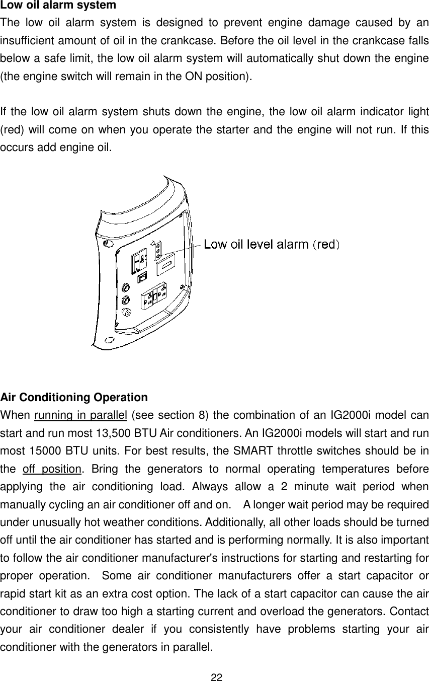 22 Low oil alarm system The  low  oil  alarm  system  is  designed  to  prevent  engine  damage  caused  by  an insufficient amount of oil in the crankcase. Before the oil level in the crankcase falls below a safe limit, the low oil alarm system will automatically shut down the engine (the engine switch will remain in the ON position).  If the low oil alarm system shuts down the engine, the low oil alarm indicator light (red) will come on when you operate the starter and the engine will not run. If this occurs add engine oil.    Air Conditioning Operation When running in parallel (see section 8) the combination of an IG2000i model can start and run most 13,500 BTU Air conditioners. An IG2000i models will start and run most 15000 BTU units. For best results, the SMART throttle switches should be in the  off  position.  Bring  the  generators  to  normal  operating  temperatures  before applying  the  air  conditioning  load.  Always  allow  a  2  minute  wait  period  when manually cycling an air conditioner off and on.    A longer wait period may be required under unusually hot weather conditions. Additionally, all other loads should be turned off until the air conditioner has started and is performing normally. It is also important to follow the air conditioner manufacturer&apos;s instructions for starting and restarting for proper  operation.    Some  air  conditioner  manufacturers  offer  a  start  capacitor  or rapid start kit as an extra cost option. The lack of a start capacitor can cause the air conditioner to draw too high a starting current and overload the generators. Contact your  air  conditioner  dealer  if  you  consistently  have  problems  starting  your  air conditioner with the generators in parallel.   